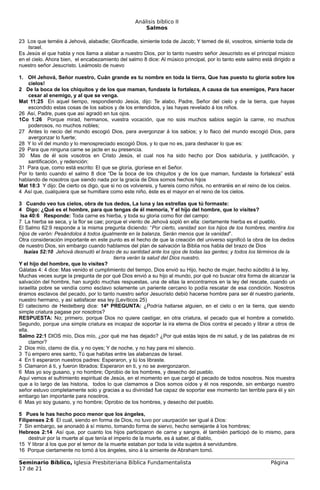 Análisis bíblico II
                                                       Salmos

23 Los que teméis á Jehová, alabadle; Glorificadle, simiente toda de Jacob; Y temed de él, vosotros, simiente toda de
    Israel.
Es Jesús el que habla y nos llama a alabar a nuestro Dios, por lo tanto nuestro señor Jesucristo es el principal músico
en el cielo. Ahora bien, el encabezamiento del salmo 8 dice: Al músico principal, por lo tanto este salmo está dirigido a
nuestro señor Jesucristo. Leámoslo de nuevo

1. OH Jehová, Señor nuestro, Cuán grande es tu nombre en toda la tierra, Que has puesto tu gloria sobre los
    cielos!
2 De la boca de los chiquitos y de los que maman, fundaste la fortaleza, A causa de tus enemigos, Para hacer
    cesar al enemigo, y al que se venga.
Mat 11:25 En aquel tiempo, respondiendo Jesús, dijo: Te alabo, Padre, Señor del cielo y de la tierra, que hayas
    escondido estas cosas de los sabios y de los entendidos, y las hayas revelado á los niños.
26 Así, Padre, pues que así agradó en tus ojos.
1Co 1:26 Porque mirad, hermanos, vuestra vocación, que no sois muchos sabios según la carne, no muchos
    poderosos, no muchos nobles;
27 Antes lo necio del mundo escogió Dios, para avergonzar á los sabios; y lo flaco del mundo escogió Dios, para
    avergonzar lo fuerte;
28 Y lo vil del mundo y lo menospreciado escogió Dios, y lo que no es, para deshacer lo que es:
29 Para que ninguna carne se jacte en su presencia.
30 Mas de él sois vosotros en Cristo Jesús, el cual nos ha sido hecho por Dios sabiduría, y justificación, y
    santificación, y redención:
31 Para que, como está escrito: El que se gloría, gloríese en el Señor.
Por lo tanto cuando el salmo 8 dice “De la boca de los chiquitos y de los que maman, fundaste la fortaleza” está
hablando de nosotros que siendo nada por la gracia de Dios somos hechos hijos
Mat 18:3 Y dijo: De cierto os digo, que si no os volviereis, y fuereis como niños, no entraréis en el reino de los cielos.
4 Así que, cualquiera que se humillare como este niño, éste es el mayor en el reino de los cielos.

3 Cuando veo tus cielos, obra de tus dedos, La luna y las estrellas que tú formaste:
4 Digo: ¿Qué es el hombre, para que tengas de él memoria, Y el hijo del hombre, que lo visites?
 Isa 40:6 Responde: Toda carne es hierba, y toda su gloria como flor del campo:
7 La hierba se seca, y la flor se cae; porque el viento de Jehová sopló en ella: ciertamente hierba es el pueblo.
El Salmo 62:9 responde a la misma pregunta diciendo: “Por cierto, vanidad son los hijos de los hombres, mentira los
hijos de varón: Pesándolos á todos igualmente en la balanza, Serán menos que la vanidad”.
Otra consideración importante en este punto es el hecho de que la creación del universo significó la obra de los dedos
de nuestro Dios, sin embargo cuando hablamos del plan de salvación la Biblia nos habla del brazo de Dios
   Isaías 52:10 Jehová desnudó el brazo de su santidad ante los ojos de todas las gentes; y todos los términos de la
                                          tierra verán la salud del Dios nuestro.
Y el hijo del hombre, que lo visites?
Gálatas 4: 4 dice: Mas venido el cumplimiento del tiempo, Dios envió su Hijo, hecho de mujer, hecho súbdito á la ley,
Muchas veces surge la pregunta de por qué Dios envió a su hijo al mundo, por qué no buscar otra forma de alcanzar la
salvación del hombre, han surgido muchas respuestas, una de ellas la encontramos en la ley del rescate, cuando un
israelita pobre se vendía como esclavo solamente un pariente cercano lo podía rescatar de esa condición. Nosotros
éramos esclavos del pecado, por lo tanto nuestro señor Jesucristo debió hacerse hombre para ser él nuestro pariente,
nuestro hermano, y así satisfacer esa ley (Levíticos 25)
El catecismo de Heidelberg dice: 14ª PREGUNTA: ¿Podría hallarse alguien, en el cielo o en la tierra, que siendo
simple criatura pagase por nosotros?
RESPUESTA: No; primero, porque Dios no quiere castigar, en otra criatura, el pecado que el hombre a cometido.
Segundo, porque una simple criatura es incapaz de soportar la ira eterna de Dios contra el pecado y librar a otros de
ella.
Salmo 22:1 DIOS mío, Dios mío, ¿por qué me has dejado? ¿Por qué estás lejos de mi salud, y de las palabras de mi
     clamor?
2 Dios mío, clamo de día, y no oyes; Y de noche, y no hay para mí silencio.
3 Tú empero eres santo, Tú que habitas entre las alabanzas de Israel.
4 En ti esperaron nuestros padres: Esperaron, y tú los libraste.
5 Clamaron á ti, y fueron librados: Esperaron en ti, y no se avergonzaron.
6 Mas yo soy gusano, y no hombre; Oprobio de los hombres, y desecho del pueblo.
Aquí vemos el sufrimiento espiritual de Jesús, en el momento en que cargó el pecado de todos nosotros. Nos muestra
que a lo largo de las historia, todos lo que clamamos a Dios somos oídos y él nos responde, sin embargo nuestro
señor estuvo completamente solo y gracias a su divinidad fue capaz de soportar ese momento tan terrible para él y sin
embargo tan importante para nosotros.
6 Mas yo soy gusano, y no hombre; Oprobio de los hombres, y desecho del pueblo.

5 Pues le has hecho poco menor que los ángeles,
Filipenses 2:6 El cual, siendo en forma de Dios, no tuvo por usurpación ser igual á Dios:
7 Sin embargo, se anonadó á sí mismo, tomando forma de siervo, hecho semejante á los hombres;
Hebreos 2:14 Así que, por cuanto los hijos participaron de carne y sangre, él también participó de lo mismo, para
     destruir por la muerte al que tenía el imperio de la muerte, es á saber, al diablo,
15 Y librar á los que por el temor de la muerte estaban por toda la vida sujetos á servidumbre.
16 Porque ciertamente no tomó á los ángeles, sino á la simiente de Abraham tomó.

Seminario Bíblico, Iglesia Presbiteriana Bíblica Fundamentalista                                               Página
17 de 21
 