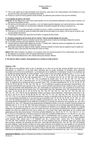 Análisis bíblico II
                                                       Salmos

17 Por lo cual, debía ser en todo semejante á los hermanos, para venir á ser misericordioso y fiel Pontífice en lo que
   es para con Dios, para expiar los pecados del pueblo.
18 Porque en cuanto él mismo padeció siendo tentado, es poderoso para socorrer á los que son tentados.

Y coronástelo de gloria y de lustre.
Isaías 53: 11 Del trabajo de su alma verá y será saciado; con su conocimiento justificará mi siervo justo á muchos, y él
     llevará las iniquidades de ellos.
12 Por tanto yo le daré parte con los grandes, y con los fuertes repartirá despojos; por cuanto derramó su vida hasta
     la muerte, y fue contado con los perversos, habiendo él llevado el pecado de muchos y orado por los
     transgresores.
Filipenses 2:9 Por lo cual Dios también le ensalzó á lo sumo, y dióle un nombre que es sobre todo nombre;
10 Para que en el nombre de Jesús se doble toda rodilla de los que están en los cielos, y de los que en la tierra, y de
     los que debajo de la tierra;
11 Y toda lengua confiese que Jesucristo es el Señor, á la gloria de Dios Padre.

6 Hicístelo enseñorear de las obras de tus manos; Todo lo pusiste debajo de sus pies:
1º de Corintios 15:25 Porque es menester que él reine, hasta poner á todos sus enemigos debajo de sus pies.
26 Y el postrer enemigo que será deshecho, será la muerte.
27 Porque todas las cosas sujetó debajo de sus pies. Y cuando dice: Todas las cosas son sujetadas á él, claro está
    exceptuado aquel que sujetó á él todas las cosas.
28 Mas luego que todas las cosas le fueren sujetas, entonces también el mismo Hijo se sujetará al que le sujetó á él
    todas las cosas, para que Dios sea todas las cosas en todos.

Salmo 115:1 NO á nosotros, oh Jehová, no á nosotros, Sino á tu nombre da gloria; Por tu misericordia, por tu verdad.
17 No alabarán los muertos á JAH, Ni cuantos descienden al silencio;
18 Mas nosotros bendeciremos á JAH, Desde ahora para siempre. Aleluya.

9 Oh Jehová, Señor nuestro, Cuán grande es tu nombre en toda la tierra!



Salmo 119
Este Salmo es una reflexión sobre la ley; el salmista ve su vida a la luz de ella. Aunque también usa la forma de
lamentación, su énfasis en la ley tiene tanta influencia que se puede considerar el resultado como aplicación
secundaria de la forma de la lamentación. La combinación de la meditación y lamentación resulta en la exhibición de
un israelita de piedad ejemplar en varios sentidos: 1) En cuanto a la ley que piensa obedecer (vers. 4, 5, 8, 9, 17, 34,
44, 55, 57, 60, 63, 88, 106, 134, 146, 167, 168), guardar (vers. 2, 22, 33, 34, 56, 69, 115, 129, 145), en que medita
(vers. 15, 23, 27, 48, 78, 97, 99, 148), aprender (vers. 7, 71, 73), entender (vers, 27, 34, 73, 100, 104, 144), en que se
deleita (vers. 16, 24, 47, 70, 77, 92, 143, 174). La antítesis es olvidar (vers. 16, 61, 83, 93, 109, 141, 153, 176),
abandonar (vers. 53, 87), o desviarse (vers. 10, 21); 2) reconoce humildemente que su corazón, que comete errores
(vers. 5), depende de la iniciativa de Dios a buscarlo (vers. 176), y le pide entendimiento (10, 12, 18, 19, 26, 27, 29,
33-38, 43, 49, 64, 66, 68, 73, 108, 124, 135, 144, cp. 171). El salmista no guarda la ley para tener entendimiento, sino
que quiere entendimiento para guardar la ley; 3) es un siervo sufriente que observa la ley, medita en ella y cuenta con
ella, pero que también está despreciado (vers. 22), amenazado por príncipes (vers. 23), se postra en el polvo (vers.
25), rodeado de los lazos de los impíos (vers. 61), calumniado (vers. 69), agraviado (vers. 78), perseguido (vers. 84),
etc. (vers. 19, 20, 28, 40, 42, 51, 53, 70, 81-87, 95, 107, 109, 110, 120, 123, 131, 136, 139, 141, 143, 145, 146, 147,
150, 157, 161, 174, 176). En vez de abandonar a Dios y sus leyes, ora por liberación, misericordia y vida (vers. 8, 22,
25, 28, 31, 39, 40, 41, 58, 78, 79, 80, 86, 88, 94, 107, 108, 116, 117, 121, 122, 132-134, 145, 149, 153, 154, 156, 169,
170, 173, 175); y 4) en medio de sufrimientos opresivos e injustos, el salmista confía en Dios (vers. 42, 66, 67,114,166)
y en sus promesas expresadas en la ley para los que la guardan (vers. 30, 42, 49, 50, 52, 54, 74, 81, 105, 111, 114,
140, 147). No declara su inocencia, sino que confiesa sus pecados (cp. vers. 42, 44, 46, 68, 118-120, 137, 142, 151).
Sus declaraciones de fidelidad a la ley refuerzan la confianza y a menudo se relacionan con la petición (cp. vers. 94) o
el lamento (cp. vers. 157). Además de las declaraciones de fidelidad al Señor y a su ley, el Salmo incluye promesas de
fidelidad (vers. 8, 15, 16, 44, 93, 106). Este tema reemplaza o se relaciona con la promesa esperada de alabanza (cp.
vers. 171). En fin, la ley da dirección a la vida y la promesa de salvación en la angustia. Esta requiere fe y aquella
obediencia. El salmista reorganiza su vida en el ocaso del caos y en las arenas movedizas de la muerte mediante su
relación con Dios por medio de la ley que le ofrece luz y una base firme. Este abecedario de oro (Lutero) está
gobernado por tres estructuras típicas: 1) la forma acróstica alfabética (cp. Sal 25, 34, 37, 111, 112, 145; Lm 1, 2, 3, 4;
Pr 31:10-31); 2) el empleo de un sinónimo para ley en cada vers. excepto posiblemente en 3, 37, 90,122: i.e., ley, vers.
1; testimonios, vers. 2; preceptos, vers. 4; estatutos, vers. 5; mandamientos, vers. 6; juicios, vers. 7; palabra, vers. 9,
11; y 3) el uso del género del lamento personal. Algunos críticos aumentan los sinónimos de ley al incluir palabras
como caminos, (heb., derek), vers. 3, 37; fidelidad, vers. 90; y caminos (heb., ’orach), vers. 15 (v. también vers.
101,104,128). Para combinar la forma acróstica con las ocho palabras para ley, el salmista repite ocho veces cada
letra sucesiva, haciendo así secciones de ocho vers.; pero sólo seis secciones (He, Vav, Jet, Yod, Caf, Pe) emplean
las ocho palabras. Cada sección contiene al menos seis sinónimos de la palabra ley y las arregla en una secuencia
distinta. Las veintidós letras abarcan todas las posibilidades para los ocho sinónimos de ley. Se puede proceder por el
Salmo con la impresión de que la ley, que abarca toda la vida del santo, es examinada desde todo punto de vista.
Además de ser agradable en el sentido estético, los acrósticos tienden a la instrucción (cp. vers. 1-4) o a la reflexión.


Seminario Bíblico, Iglesia Presbiteriana Bíblica Fundamentalista                                                Página
18 de 21
 
