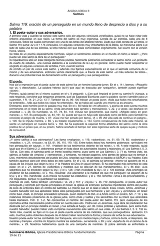 Análisis bíblico II
                                                       Salmos



Salmo 119: oración de un perseguido en un mundo lleno de desprecio a dios y a su
palabra
1. El poeta–autor y sus adversarios.
A primera vista y cuando se conoce este salmo sólo por algunos versículos versificados, quizá no se hace notar este
entorno angustioso en que nació. La forma del salmo es muy ingeniosa. Consta de 22 estrofas, cada una de 8
versículos, todos los cuales comienzan con una de las letras del alfabeto hebreo. Dado que éste consta de 22 letras, el
Salmo 119 suma: 22 x 8 = 176 versículos. En algunas versiones muy importantes de la Biblia, se menciona sobre o al
lado de cada una de las estrofas, la letra hebrea con que éstas comenzaban originalmente. Así ocurre con la versión
Reina–Valera.
Se trata de un poema especialmente hermoso, según el sentimiento estético en el mundo en torno a Israel1. ¿Pero
puede ser este salmo la obra de un perseguido?
Si reparásemos sólo en esta inteligente técnica poética, fácilmente podríamos considerar el salmo como «un producto
de cuarto de estudio», una curiosa alabanza a la excelencia de la Ley en general, como puede hacer sospechar el
epígrafe en algunas versiones de la Biblia. Pero, cuando leemos
de corrido un par de veces este salmo, y además nos fijamos especialmente en lo que el salmista comunica de sí
mismo y de sus adversarios, entonces vemos claramente que, a través de este salmo –el más extenso de todos–,
discurre una profunda línea de demarcación entre un perseguido y sus perseguidores.

El poeta.
Nos da la impresión que el poeta–autor de este salmo fue un hombre bastante joven. En el v. 141, leemos: «Pequeño
soy yo, y desechado». La palabra hebrea (sa’ir) que aquí es traducida por «pequeño», también puede significar
«joven».
Primero, quizá pensó en sí mismo cuando en el v. 9 preguntó: «¿Con qué limpiará el joven su camino?» Aunque, a
este respecto, conviene que tengamos presente, que las Sagradas Escrituras usan la palabra «joven» también para un
cuarentón, 1 R. 14: 21, 2 Cr. 13: 7. También los vs. 99–100 indican un poeta joven: «Más que todos mis enseñadores
he entendido... Más que todos los viejos he entendido». No se habla así cuando uno mismo ya es anciano.
Entretanto, este hombre joven lo pasaba muy mal. En el v. 50 habla de «mi aflicción», y acerca de esto cuenta muchos
pormenores en el resto de su salmo. Anda abrumado bajo oprobio y menosprecio, v. 22, y a veces «se deshace en
ansiedad », v. 28. Es humillado, vs. 67, 78, 84, 143; incluso tan gravemente, que clama: «Afligido estoy en gran
manera», v. 107. Es perseguido, vs. 84, 161. Sí, puede ser que no haya sido ejecutado como de Brès; pero también ha
conocido el peligro de muerte, v. 87: «Casi me han echado por tierra», cf. v. 95 «Mi vida está de continuo en peligro»,
v. 109. Se le imputa mentira, v. 69, y es tratado injustamente, v. 133. Como consecuencia de toda esta miseria, se
siente un extranjero en nuestra tierra, v. 192. Se ha explicado la especial forma alfabética del salmo como la obra
poética de un preso que, en su prisión, habría acortado el tiempo con esta ingeniosa sarta de quejas suyas y motivos
de consuelo3.

Sus adversarios.
¿Y cómo califica a sus adversarios? Les llama «malignos», v. 115; «soberbios», vs. 51, 69, 78, 85; «soberbios» y
«malditos », v. 21; «inicuos», vs 53, 61, 95, 110, 119, 155. Entre todos éstos hay hombres poderosos: «príncipes me
han perseguido sin causa», v. 161. «Hablaré de tus testimonios delante de los reyes», v. 46. A este respecto, quizá
igual que en el Salmo 2: 2, deberemos pensar en toda clase de autoridades locales y regionales, cf. Los Salmos I, 5, 3.
138 ss. Con esto, el salmista pintó un frente israelita interno, pues como en Los Salmos I, 3. 71 ss. hemos visto, los
salmos, al hablar de «impíos» y «temerarios», y similares, no indican paganos, sino gentes de iglesia que no temían a
Dios, miembros desobedientes del pueblo de Dios, israelitas que habían dado la espalda al SEÑOR y su Palabra. Esto
también aparece claro por otros datos de este salmo. En el v. 53, el salmista se lamenta: «Horror se apoderó de mí a
causa de los inicuos que dejan tu ley» (= la Palabra de Dios en aquel tiempo). Él ha expresado más lamentos de esta
clase: en el v. 21, leemos de «soberbios y malditos que se desvían de tus mandamientos». El v. 85 dice: «Los
soberbios que no proceden según tu ley»; y el v. 126: «Han invalidado tu ley». El v. 139 expresa: «Mis enemigos se
olvidaron de tus palabras». El v. 150, recuerda: «Se acercaron a la maldad los que me persiguen; se alejaron de tu
ley»; y el v. 155, manifiesta: «Los impíos no buscan tus estatutos»; y el v. 158, lamenta: «Veía a los prevaricadores, y
me disgustaba, porque no guardaban tus palabras».
Además de esto, había también «príncipes»: vs. 23 y 161; y «reyes»: v. 46. Por consiguiente, el poeta–autor fue
perseguido y oprimido por figuras principales en Israel, la iglesia de entonces; personas importantes dentro del pueblo
de Dios de entonces iban en contra del salmista. Lo mismo que en el caso e David, Elías, Eliseo, Amós, Jeremías y
nuestro Salvador con sus apóstoles: todos ellos perseguidos por sus hermanos; y por «reyes» y «príncipes» en Israel
como Saúl, Acab, el príncipe eclesiástico Amasías, quien desterró de Bet–el a Amós como un pícaro, Am. 7: 13; y las
instancias oficiales posteriores de la iglesia judía, como Anás y Caifás y los sanedritas con su brazo que alcanzaba
hasta Damasco, Hch. 9: 1–2. No conocemos el nombre del poeta–autor del Salmo 119, pero cualquiera de los
oprimidos arriba mencionados podría entrar en cuenta para ello. Podría ser un Jeremías, cuya obra de predicación fue
destruida por un príncipe idólatra en Israel, y fue echada al fuego, Jer. 36. Estos profetas y apóstoles, pero sobre todo
nuestro Salvador, pueden haber visto cumplirse nuevamente este salmo en sus vidas, cf. Los Salmos I, 5. 2. 132 ss.
Tanto más, cuando se fijan en lo que el poeta cuenta acerca de los métodos, que sus perseguidores aplicaron. En
esto, muchos justos dolientes después de él deben haber reconocido la forma y manera de lucha de sus adversarios.
Nuestro poeta–autor no fue combatido con franqueza, sino con medios bajos y furtivos, como la burla, el desprecio, las
mentiras y trampas. «Contra mí forjaron mentira los soberbios», se lamenta, v. 69; y ora: «Aparta de mí el camino de la
mentira», v. 29. Nosotros hablaríamos quizá de una campaña de mentiras. El pobre salmista se enfrentaba a


Seminario Bíblico, Iglesia Presbiteriana Bíblica Fundamentalista                                              Página
19 de 21
 