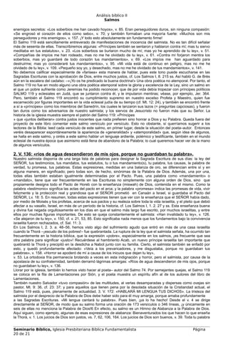 Análisis bíblico II
                                                       Salmos

enemigos secretos: «Los soberbios me han cavado hoyos», v. 85. Eran perseguidores duros, sin ninguna compasión:
«Se engrosó el corazón de ellos como sebo», v. 70; y también formaban una mayoría fuerte: «Muchos son mis
perseguidores y mis enemigos», v. 157. ¡Y todo esto absolutamente sin fundamento firme!
El Salmo 119 está sencillamente entreverado de manifestaciones de inocencia del salmista. No es tan difícil señalar
más de sesenta de ellas. Transcribiremos algunas: «Príncipes también se sentaron y hablaron contra mí; mas tu siervo
meditaba en tus estatutos», v. 23. «Los soberbios se burlaron mucho de mí; mas yo he aprendido de tu ley», v. 51.
«Compañías de impíos me han rodeado, mas no me he olvidado de tu ley», v. 61. «Contra mí forjaron mentira los
soberbios, mas yo guardaré de todo corazón tus mandamientos», v. 69. «Los impíos me han aguardado para
destruirme; mas yo consideraré tus mandamientos», v. 95. «Mi vida está de continuo en peligro, mas no me he
olvidado de tu ley», v. 109. «Pequeño soy yo, y desechado, mas no me he olvidado de tus mandamientos», v. 141.
No debemos calificar especialmente de «farisea» esta manera de hablar, pues este tono puede escucharse en las
Sagradas Escrituras con la aprobación de Dios, entre muchos justos, cf. Los Salmos I, 8. 215 ss. Así habló G. de Brès
aún en la escalera del cadalso: –«¡Yo os he predicado la buena doctrina!» Una obra poética no atemporal. Por tanto, el
Salmo 119 no fue en modo alguno una obra poética atemporal sobre la gloria y excelencia de la Ley, sino un salmo en
el que un pobre sufriente como Jeremías ha podido reconocer, que de por vida debía tropezar con príncipes políticos
SALMO 119 y eclesiales en Judá, que se juntaron contra él, y le imputaron mentiras; véase, por ejemplo, Jer. 364.
Pero, también el Salmo 119 encontró su cumplimiento supremo en nuestro excelso Profeta y Maestro, quien fue
escarnecido por figuras importantes en la vida eclesial judía de su tiempo (cf. Mt. 12: 24), y también se encontró frente
a sí a «príncipes» como los miembros del Sanedrín, los cuales le lanzaron sus lazos (= preguntas capciosas), y fueron
tan duros como los adversarios de nuestro salmista; y los siervos de Jesucristo no fueron más que su Señor. La
historia de la iglesia muestra siempre el patrón del Salmo 119: «Príncipes
» que «juntos deliberan» contra justos inocentes que nada prefieren sino honrar a Dios y su Palabra. Queda fuera del
proyecto de este libro comentar este salmo versículo por versículo. Esto no obstante, sí querríamos sugerir a los
lectores de la Biblia: leed cada versículo de este salmo, en primer lugar, desde la situación del poeta–autor. Entonces
veréis desaparecer espontáneamente la apariencia de «generalidad» y «atemporalidad» que, según idea de algunos,
se halla en este salmo, y oiréis a este salmo hablar un lenguaje ardiente, polémico y testificante, también en el mundo
eclesial de nuestra época que asimismo está llena de abandono de la Palabra; lo cual queremos hacer ver de la mano
de algunos versículos.

2. V. 136: «ríos de agua descendieron de mis ojos, porque no guardaban tu palabra».
Nuestro salmista disponía de una larga lista de palabras para designar la Sagrada Escritura de sus días: la ley del
SEÑOR, tus testimonios, tus mandatos, tus estatutos, tu o tus mandamiento(s), tu palabra, tus causas, la palabra de
verdad, tu promesa, tus palabras. Estas expresiones, medidas en una balanza de oro, se diferencian entre sí y en
alguna manera, en significado; pero todas son, de hecho, sinónimas de la Palabra de Dios. Además, una por una,
todas ellas también estaban igualmente determinadas por el Pacto. Pues, una palabra como «mandamiento» o
«mandato», tiene que ver frecuentemente en las Escrituras no simplemente con alguna orden de Dios, sino que
propiamente designa todo el Pacto de Horeb con la enseñanza (miswah) de Dios, contenida en el mismo. Como la
palabra «testimonio» significa las actas del pacto en el arca; y la palabra «promesa» indica las promesas de vida, vivir
felizmente y la protección real y grandiosa que el SEÑOR prometió en Canaán a Israel, si guardaba el Pacto del
SEÑOR, Lv. 18: 5. En resumen, todas estas expresiones tienen que ver con la enseñanza que el SEÑOR había dado,
por medio de Moisés y los profetas, acerca de sus pactos y su realeza sobre toda la vida israelita, y el pleito que debió
afectar a su vasallo, Israel, en más de un período de la historia, cf. Los Salmos I, 1. 2. 27 y ss. Esta enseñanza buena
y divina fue negada orgullosamente en los días en que el salmo más largo fue escrito, por muchos israelitas, y entre
ellos por muchas figuras importantes. De esto se queja constantemente el salmista: «Han invalidado tu ley», v. 126.
«Se alejaron de tu ley», v. 150, cf. v. 21, 53, 85. Esto significaba nada menos que los fundamentos bajo la convivencia
israelita fueron rechazados, cf. Sal. 11: 3.
En Los Salmos I, 2. 3. a. 48–56, hemos visto algo del sufrimiento agudo que entró en más de una casa israelita
cuando la Thorá –¡escudo de los pobres!– fue quebrantada. La ruptura de la ley que el salmista señala, ha ocurrido tan
frecuentemente en la historia bíblica, que la expresión «pobre», especialmente en los salmos, ¡es frecuente que sea
otra palabra para significar «justo»! Recuérdese al hambriento Acab, un nuevo príncipe israelita tan importante que
quebrantó la Thorá y precipitó en la desdicha a Nabot junto con su familia. Cierto, el salmista también se enfadó por
esto, y quedó profundamente afectado: «Veía a los prevaricadores, y me disgustaba, porque no guardaban tus
palabras», v. 158. «Horror se apoderó de mí a causa de los inicuos que dejan tu ley»,
v. 53. La ortodoxia fría permanecía brotando a veces en esta indignación y horror, pero el salmista, por causa de la
apostasía de su confraternidad, también derramó lágrimas amargas: «Ríos de agua descendieron de mis ojos, porque
no guardaban tu ley», v. 136.
Llorar por la iglesia, también lo hemos visto hacer al poeta– autor del Salmo 74. Por semejantes quejas, el Salmo 119
se coloca en la fila de Lamentaciones por Sión, y el poeta muestra un espíritu afín al de los autores del libro de
Lamentaciones.
También nuestro Salvador «tuvo compasión» de las multitudes, al verlas desamparadas y dispersas como ovejas sin
pastor, Mt. 9: 36, cf. 23: 37; y para aquellos que tienen pena por la desolada situación de la Cristiandad actual, el
Salmo 119 está, pues, plenamente de actualidad. 3. V. 172: «HABLARÁ MI LENGUA TUS DICHOS». La tristeza del
salmista por el desprecio de la Palabra de Dios debe haber sido para él muy amarga, porque amaba profundamente
a las Sagradas Escrituras. «Mi lengua cantará tu palabra». Pues bien, ¡ya lo ha hecho! Desde el v. 4 se dirige
directamente al SEÑOR, de modo que su salmo forma una oración de 173 versículos o 346 líneas, ¡y únicamente en
seis de ellas no menciona la Palabra de Dios!6 En efecto, su salmo es un Himno de Alabanza a la Palabra de Dios.
Aquí siguen, como ejemplo, algunas de esas expresiones de alabanza: Bienaventurados los que hacen lo que enseña
la Thorá, v. 1. Los juicios de Dios son justos, vs. 7, 62, 106, 164. Los juicios de Dios son buenos, v. 39. Toda tu palabra


Seminario Bíblico, Iglesia Presbiteriana Bíblica Fundamentalista                                                Página
20 de 21
 