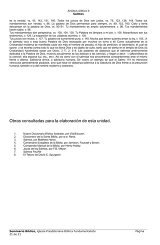 Análisis bíblico II
                                                     Salmos

es la verdad, vs. 43, 142, 151, 160. Todos los juicios de Dios son justos, vs. 75, 123, 138, 144. Todos tus
mandamientos son verdad, v. 86. La palabra de Dios permanece para siempre, vs. 89, 152, 160. Cielo y tierra
descansan en la palabra de Dios, vs. 90–91. Tu mandamiento es amplio sobremanera, v. 96. Tus mandamientos
hacen sabio, v. 98.
Tus mandamientos dan perspectiva, vs. 100, 104, 130. Tu Palabra es lámpara a mi pie, v. 105. Maravillosos son tus
testimonios, v. 129. La expansión de tus palabras alumbra, v. 130.
Tus juicios son rectos, v. 137. Tu palabra es sumamente pura, v. 140. Mucha paz tienen quienes aman tu ley, v. 165. ¡Y
el salmista veía a esta buena Palabra de Dios rechazada por muchos en torno a él! Como actualmente en la
Cristiandad moderna se manifiesta cada vez más el hombre de pecado, el hijo de perdición, el adversario, el cual se
opone y se levanta contra todo lo que se llama Dios o es objeto de culto; tanto que se sienta en el templo de Dios (la
Cristiandad) haciéndose pasar por Dios», 2 Ti. 2: 3–4. Las palabras de alabanza que el salmista anteriormente
dedicaba a la Palabra de Dios, muchos actualmente se las dedican a las ciencias, y llegan a decir: –«¡Maravillosa es
la ciencia!; ella esparce luz, etc., etc». Así es como con el salmista nos encontramos constantemente ante el mismo
frente o dilema: Sabiduría divina, o sabiduría humana. De nuevo un ejemplo de que el Salmo 119 no menciona
versículos generalmente piadosos, sino que hace oír alabanza polémica a la Sabiduría de Dios frente a la presunción
humana; también a la del hombre moderno y soberano.




Obras consultadas para la elaboración de esta unidad.

    1.     Nuevo Diccionario Bíblico Ilustrado, por Vila/Escuain.
    2.     Diccionario de la Santa Biblia, por w.w. Rand.
    3.     Salmos, por Matthew Henry.
    4.     Comentario Exegético de la Biblia, por Jamison, Fausset y Brown.
    5.     Compendio Manual de la Biblia, por Henry Halley.
    6.     Joyas de los Salmos, por F.B. Meyer.
    7.     Salmos FeLiRe
    8.     El Tesoro de David C. Spurgeon




Seminario Bíblico, Iglesia Presbiteriana Bíblica Fundamentalista                                           Página
21 de 21
 