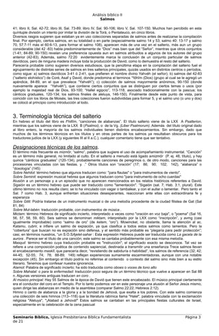 Análisis bíblico II
                                                       Salmos

41; libro II, Sal. 42-72; libro III, Sal. 73-89; libro IV, Sal. 90-106; libro V, Sal. 107-150. Muchos han percibido en esta
quíntuple división un intento por imitar la división de la Torá, o Pentateuco, en cinco libros.
Diversos rasgos sugieren que estaban ya en uso colecciones separadas de salmos antes de realizarse la compilación
final. Por ejemplo, ciertos salmos, en su totalidad o en parte (especialmente salmo 14 y 53; salmo 40: 13-17 y salmo
70, 57:7-11 más el 60:6-13, para formar el salmo 108), aparecen más de una vez en el salterio, más aun un grupo
considerable (del 42 -83) habla predominantemente de “Dios” mas bien que del “Señor”, mientras que otros conjuntos
(1-41; 84-89; 90-150) revelan una preferencia opuesta aun en salmos atribuidos a algunos de los autores del grupo
anterior (42-83). Además, salmo 72:20 evidentemente marca la conclusión de un conjunto particular de salmos
davídicos, pero de ninguna madera incluye toda la producción de David, como lo demuestra el resto del salterio.
Parecería probable como sugieren diversos estudiosos, que la penúltima etapa en la compilación del salterio fuel el
agrupamiento de distintas series de salmos en tres salterios principales, quizás usados en distintos centros o períodos,
como sigue: a) salmos davídicos 3-41 ó 2-41, que prefieren el nombre divino Yahvéh (el señor); b) salmos del 42-83
(“salterio elohístico”) de Coré, Asaf y David, donde predomina el terminos ‘elōhîm (Dios) (grupo al cual se le agregó un
apéndice, 84-89, en el que prevalece “Yahvéh”); c) colección de salmos mayormente anónimos, 90-150 (donde
nuevamente aparece “Yahvéh”), que contiene ciertos conjuntos que se distinguen por ciertos temas o usos (por
ejemplo la majestad real de Dios, 93-100; “Hallel egipcio”, 113-118, asociado tradicionalmente con la pascua; los
cánticos graduales, 120-134; los salmos finales de aleluya, 146-150). Finalmente desde este punto de vista, para
coincidir con los libros de Moisés, las tres colecciones fueron subdivididas para formar 5, y el salmo uno (o uno y dos)
se colocó al principio como introducción al todo.



3. Terminología técnica del salterio
En hebreo el título del libro es tehillîm, “canciones de alabanzas”. El título salterio viene de la LXX A Psalterion,
mientras que los salmos viene de la LXX B (Psalmoi), o de la Vg. (Liber Psalmorum). Además del título original dado
al libro entero, la mayoría de los salmos individuales tienen distintos encabezamientos. Sin embargo, dado que
muchos de los términos técnicos en los títulos y en otras partes de los salmos ya resultaban obscuros para los
traductores judíos de la LXX (y siguientes III al II a.C.), cualquier comentario tiene que ser tentativo.

Designaciones técnicas de los salmos.
El término más frecuente es mizmôr, “salmo”, palabra que sugiere el uso de acompañamiento instrumental. “Canción”
es un término más general, no limitado al culto. En el salterio a menudo está ligado amizmôr (P. ej. 48, título), y hay
quince “cánticos graduales” (120-134), probablemente canciones de peregrinos o, de otro modo, canciones para las
procesiones vinculadas con las fiestas. y. .” Otros títulos son “oración” (17; 86; 90; 102; 142), “alabanza” o
“doxología” (145)
Sobre Nehilot: término hebreo que algunos traducen como: "para flautas" o "para instrumentos de viento".
Sobre Seminit: expresión musical hebrea que algunos traducen como "para instrumento de ocho cuerdas"
Alusión a un personaje y a un episodio que no aparecen mencionados en los relatos históricos referentes a David.
Sigaión es un término hebreo que puede ser traducido como "lamentación". “Sigaión (sal. 7; Hab. 3:1, plural). Este
último término no nos resulta claro; se lo ha vinculado con vagar o tambalear, y con el aullar o lamentar. Pero tanto el
Sal. 7 como Hab. 3, aunque enfrentan situaciones desesperantes, reaccionan ante ellas con extraordinaria fe y
esperanza
Sobre Gitit: Podría tratarse de un instrumento musical o de una melodía procedente de la ciudad filistea de Gat (Sal
81, 84)
Sobre Mut-labén: traducción probable, con instrumentos de música .
Mictam: término Hebreos de significado incierto, interpretado a veces como "oración en voz baja", o "poema" (Sal 16,
56, 57, 58, 59, 60). Seis salmos se denominan miktam, interpretado por la LXX como “inscripción”, y avmg (casi
igualmente improbable) como “salmo de oro” (de ketem, “oro”). Mowinckel, no obstante, llama la atención al ac.
Katamu, cubrir, e infiere un salmo de expiación, ya que clasifica a todos estos salmos como lamentos. Pero la
“cobertura” que buscan no es expiación sino defensa, y el sentido más probable es “plegaria para pedir protección”;
casi, en términos nuestros, “un S.O.SAjelet-sahar : Esta expresión Hebreos puede ser traducida como La gacela de la
aurora . Parece ser el título de una canción; este salmo se cantaba probablemente con esa misma melodía.
Masquil: término hebreo cuya traducción probable es "instrucción"; el significado exacto se desconoce. Tal vez se
refiere a una composición poética de contenido sapiencial, destinada a transmitir una enseñanza Trece salmos llevan
el encabezamiento maskîl, que parecería decir, “revistiendo de sabiduría o habilidad”, los salmos de referencia (32; 42;
44-45; 52-55; 74; 78; 88-89; 149) reflejan experiencias sumamente escarmentadoras, aunque con una notable
excepción (45). Sin embargo el título podría no referirse al contenido o contexto del salmo sino más bien a su estilo
literario. Tenemos que confesar nuestra ignorancia.
Alamot: Palabra de significado incierto; ha sido traducida como oboes o voces de tono alto
Sobre Mahalat: o para la enfermedad: traducción poco segura de un término técnico que vuelve a aparecer en Sal 88
n. Algunas versiones antiguas traducen en coro .
Al músico principal: Hay 55 Salmos de la época de David que tienen este encabezado. El músico principal ciertamente
era el conductor del coro en el Templo. Por lo tanto podemos ver en este personaje una alusión al Señor Jesús mismo,
quien dirige las alabanzas en medio de la asamblea (comparar Salmo 22:22; Hebreos 2:12).
Himno o canto de alabanza a la gloria y a la bondad de Jehová, que exalta a los pobres. Con este salmo comienza
una colección de seis himnos (113--118) que la literatura rabínica llama "Halel", palabra vinculada con la exclamación
religiosa "Aleluya", "¡Alabad a Jehová!" Estos salmos se cantaban en las principales fiestas culturales de Israel,
especialmente en la celebración de la cena pascual


Seminario Bíblico, Iglesia Presbiteriana Bíblica Fundamentalista                                                Página 3
de 21
 