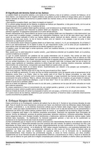 Análisis bíblico II
                                                      Salmos

El Significado del término Selah en los Salmos
La palabra Selah se encuentra setenta y una veces en los Salmos y tres en el cántico u oración de Habacuc, en el
texto hebreo. Los traductores de la Vulgata omitieron esa palabra al poner la Biblia en lengua latina; pero en nuestra
versión llamada de Valera, encontramos la palabra Selah las mismas veces y en los mismos sitios que la empleó el
texto hebreo.
¿Qué significa la palabra Selah, que Valera ha dejado sin traducir?
En la versión griega llamada de los Setenta, la palabra se traduce por diapsalma, o nota para el canto, con la cual se
indicaba pausa o elevación de voz, o mudanza de tono.
Según San Jerónimo la palabra Selah significa siempre, y así la traduce en su versión de los Salmos.
San Agustín, suponiendo bien traducida la palabra Selah por diapsalma, dice: "Diapsalma interpositum in canendo
silentium significat." El diapsalma interpuesto en el canto denota silencio.
Nuestro hebraizante el Dr. García Blanco se opone a que la palabra Selah sea una diapsalma o nota intermusical, que
eso quiere decir la palabra griega; y sostiene con argumentos filológicos, que no es del caso aducir aquí, que por
razón de sus letras radicales la dicha voz hebrea significa astuta, estimulo de afecto, silencio; y por tanto debe
traducirse siempre que ocurre, no de la misma manera, sino en relación a los pasajes a que se junta, si bien
reteniendo su significación primordial.
Así el mencionado doctor traduce la palabra Selah en el Salmo tres, versos 2, 4 y 8, por secretamente. En el Salmo 7
verso 5 por silenciosamente. En el Salmo 9 verso 16, por maquinación oculta, y en el verso 20 por ocultamente. Y
sigue dando otras equivalencias parecidas en los demás lugares en que ocurre.
La palabra, pues, ha dado lugar a varias opiniones, como ven nuestros lectores, y no creemos que esté resuelta la
cuestión todavía.
Mas, puesto que no está traducida en nuestra versión, ¿qué debemos entender por la palabra Selah, en la práctica,
cuando la hallemos en el texto?
Lo que no puede explicarse con palabras tal vez pueda entenderse con el corazón. Hay cantos sin letra cuyo
significado se revela a la mente pensadora sin necesidad de comentario alguno; y ciertas veces el silencio es más
expresivo que la palabra. Y así el Selah, que podríamos llamar la sagrada pausa del Salmista, al presentarse después
de una verdad importante o de un pensamiento nuevo, no requiere nada más: la lengua calla; tal vez el arpa o el
salterio sigue repitiendo en melodiosa cadencia la última frase del cantor, mientras nuestros corazones, asintiendo
interiormente a la verdad divina, comprenden que aquel Selah es nuestro amen, así sea.
Hay, por ejemplo, tres Selah en el Salmo tercero. Examinémoslos con relación a los pasajes que acompañan, y
veamos si encontramos alguna significación.
En el verso segundo: "Muchos dicen de mi vida: No hay para él salud en Dios. Selah."
Este es el Selah de admiración. El varón de Dios se siente sorprendido como de espanto ante el pensamiento de tal
blasfemia contra Dios y su Padre. ¡Qué no hay auxilio para él en Dios! Su lengua enmudece, su arpa calla
extremecida; medita un momento como si estuviese horrorizado, y luego reuniendo sus fuerzas prorrumpe en una
exclamación de santa confianza: "Mas tu, Jehová, eres escudo alrededor de mi; mi gloria y el que ensalza mi cabeza."
Verdad que su propia experiencia atestigua, y que le hace decir" "Con mi voz clamé a Jehová, y él me respondió
desde el monte de su santidad. Selah."
Este es el Selah de alabanza. Calla de nuevo la voz del canto, y parécenos ver los ojos del cantor elevados en muda
pero solemne adoración.
Su propia experiencia le lleva al conocimiento de una verdad grande y general, y en el último verso exclama: "De
Jehová es la salud: sobre tu pueblo será tu bendición. Selah."
Este es el Selah de triunfo. El cantor ha empezado el salmo con una queja, y lo termina con un grito de victoria.
En nuestra lectura de los Salmos, hallaremos gran provecho espiritual, si hacemos estas o parecidas observaciones
cuando encontremos la palabra Selah.



4. Enfoque litúrgico del salterio
Etapa culminante en la investigación moderna del salterio fue la obra de H. Gunkel en las primeras décadas de este
siglo. Para él resultó de suma importancia comenzar por hacer una distinción entre las diferentes clases (Gattungen)
de salmos a tendiendo a a. las distintas situaciones cúlticas que les habían dado origen (“algún” servicio religioso
concreto”, antes que algún acontecimiento en la historia de la nación o en la vida del escritor); b. los pensamientos o
disposición de ánimo que ciertos salmos pudieran tener en común; c. la repetición de los diversos rasgos de estilo ,
forma e imágenes para llegar a los distintos propósitos enunciados. Descubrió los siguientes tipos principales de
salmos: himnos de alabanza, acciones de gracias personales, lamentos colectivos y lamentos personales. Además,
había categorías tales como liturgias iniciales, bendiciones y maldiciones, salmos de sabiduría, salmos reales; había
también tipos mezclados. Su clasificación ha merecido aceptación general, y rara vez se ha cuestionado su
insistencia en la importancia de este modo de encarar la cuestión.
Gunkel consideraba que la mayoría de los salmos canónicos eran descendientes literarios de la salmodia original de
Israel, mientras que S. Mowinckel pensaba que eran producto del culto viviente. Se dedicó a reconstruir los ritos y las
festividades de Israel sobre la base de las pistas independientemente de toda confirmación en el Pentateuco. Sus
primeros estudios de los salmos, en la década de 1920, daban singular importancia u una postulada festividad de la
coronación de Yahvéh como Rey, supuestamente celebrada en año nuevo en forma similar al festival akitu de
Babilonia, que dejó sus rastros en alrededor de cuarenta salmos y en la formación de la escatología
veterotestamentaria. Esta iniciativa fue prontamente seguida, a veces en forma excesiva, por otros eruditos,
notablemente por la así llamada escuela de especialistas británicos y escandinavos en mitos y ritual en la década de
1930, que se valieron en gran parte de la religión comparada para construir en detalle un drama cúltico que describía


Seminario Bíblico, Iglesia Presbiteriana Bíblica Fundamentalista                                            Página 4
de 21
 