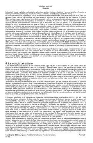 Análisis bíblico II
                                                        Salmos

luchas todo lo cual explicaba muchos de los gritos de angustia o triunfo en el salterio y la mayoría de las referencias a
mares y manantiales, enemigos y monstruos, derrota y victoria, y los atributos y actividades del rey.
No todos los entendidos, sin embargo, que re reconocen deudores de Mowinckel están de acuerdo con él en todos los
detalles o (aun menos) con aquellos que han llegado a extremos en la aplicación de sus métodos. El mismo
Mowinckel da menos importancia al tema de la ascensión del rey en sus escritos posteriores que en sus primeros
estudios, y otros estudiosos que destacan la influencia de festividad de año nuevo sobre el salterio entienden que el
aspecto principal de la misma está relacionado con la renovación del pacto (A. Weiser) o la reafirmación de la
elección de Sión y la casa de David por parte de Dios (H. J. Graus). No obstante, el legado de Gunkel y Mowinckel
perdura, en la atención que la mayoría de los comentaristas presta a la labor de asignar cada salmo a la clase que le
corresponde, y en la consideración de casi todo el material como eclesiástico.
Esto difiere del punto de vista de que los salmos fueron reunidos y utilizados para el culto, y en muchos casos escritos
expresamente para tal fin. Con dicho punto de vista no puede haber discrepancia. Por el contrario, supone que aun
aquellos salmos que confesadamente nacieron de episodios en la vida de David (p. ej. La mayor parte de los Sal. 51-
60), o que el NT considera como de su pluma (p. ej. Sal. 16; 69; 109-110), surgieron por el contrario de los dramas
cúlticos , o fueron compuestos anónimamente en forma de piezas fijas para situaciones de culto que podrían
presentársele al individuo, al rey davídico, o a la congregación. Así el salmo 51, no obstante la mención introductoria
de que forma parte del texto hebreo, no se considera como la oración de David después de su pecado con Betsabé, y
el Sal. 110, a pesar de la referencia que hace nuestro Señor quien así lo declara en Mr. 12:36, Sin embargo, dentro de
esta escuela dominante de interpretación, existe una diversidad de opiniones en cuanto a la correcta clasificación de
determinados salmos, y se habla con más confianza acerca de quienes no escribieron los salmos que de los que sí lo
hicieron.
El intento de ubicar los salmos dentro del marco que les corresponde debiera regirse, según nuestro entender, por los
elementos evidénciales en cada caso particular. Aquí se han de incluir las características internas a que se han
referido Gunkel y sus sucesores, pero acordando el peso debido, además, a las manifestaciones en los títulos y otras
escrituras, donde existan. También ha de tener en cuenta el hecho de que el salmista podría hablar (como lo señaló
Pedro en Hch. 2:30 y siguientes) como “profeta”, con conciencia de las promesas divinas, y previendo lo que había
mucho más allá de su propio horizonte.



5. La teología del salterio
1. La médula de la vida religiosa de los salmistas era sin lugar a dudas su conocimiento de Dios. No se cansan de
cantar acerca de su majestad en la creación. En todas sus1 obras en cielos, tierra, y mar, se ha hecho conocer como
el Dios omnipotente, omnisciente, y omnipresente. Es también el Dios de toda la historia, que va guiando todas las
cosas hacia la meta final que se ha propuesto alcanzar. Pero este Soberano de toda la tierra, este Rey de reyes, es
también el supremo Legislador y Juez, defensor de todos los oprimidos, a la vez que su Salvador. Por lo tanto, es
misericordioso y fiel, justo y recto, el Santo a quien hombres y ángeles adoran. Pero el Dios de los salmistas es
también, en forma única, el Dios de Israel. El Dios que se reveló a Abraham, Isaac y Jacob, que por medio de Moisés
libró a Israel de Egipto, estableció un pacto con ellos y les entregó la tierra prometida, sigue siendo el Dios de Israel, el
Señor y Defensor del pueblo elegido.
Teniendo un concepto tan elevado de Dios, no puede causar sorpresa que los salmistas encontrasen su principal
deleite y privilegio en la oración a Dios. En las oraciones de los salmistas se advierte una sensación de franqueza, de
espontaneidad, de cercanía que nos demuestra que para ellos la oración era algo muy real. Creen en su providencia,
confían en su presencia, se regocijan en su rectitud, descansan en su fidelidad y se apoyan en su cercanía. En sus
oraciones alaban, peticionan y disfrutan de comunión con su Dios, hallando en él refugio de la enfermedad, de la
necesidad, de la pestilencia, de la calumnia, y se humillan bajo su poderosa mano. En el desenvolvimiento de la vida
de la comunidad su comportamiento se caracteriza por la fidelidad a Dios, la reverente obediencia a la ley, la bondad
hacia los oprimidos, y la alegría en el culto del pueblo de Dios.

2. Frente a este fondo de fe y obediencia, los salmos imprecatorios (véase especialmente 35:1– 8; 59; 69; 109)
parecerían ofrecer un escollo de tipo moral. Se encuentran oraciones similares en las que se pide venganza en
Jeremías 11:18 y siguientes; 15:15 y siguientes, 18:19 y siguientes, 20:11 y siguientes. La idea fundamental en estos
pasajes del salterio, donde se invocan maldiciones y castigos vengativos sobre el enemigo, se expresa en 139:21 y
siguientes, “¿No odio, OH Jehová, a los que te aborrecen?... Los tengo por enemigos”. Lo cual significa que los
salmistas se sienten impulsados por el celo para con el Santo de Israel, quien debe ejercer la retribución en el orden
moral imperante en el mundo. Por detrás de las imprecaciones se advierte un reconocimiento de la autoridad moral
divina en el mundo, la creencia de que el bien y el mal tienen sentido para Dios, y que por lo tanto en un mundo moral
debe aplicarse el juicio tanto como la gracia. Por consiguiente, era natural, para hombres que vivían bajo la
dispensación de la ley, que orasen por la destrucción de los enemigos de Dios por medio del juicio, aunque hoy los
creyentes que viven en la dispensación de la gracia oran por todos los hombres a fin de que sean salvos, aún cuando
siguen creyendo en la realidad de un juicio inmediato además de un juicio venidero.
También debe recordarse que, si bien es cierto que los salmistas se daban cuenta de las tensiones existentes entre la
justicia y la injusticia, entre el pueblo de Dios y los enemigos de Dios, hasta ese momento no se conocía la noción del
juicio en sentido escatológico, no poseían tampoco ninguna doctrina respecto a un estado futuro en el cual los impíos
serían castigados y los piadosos recompensados. Por consiguiente, si la vida de justicia ha de ser reivindicada, ha de
serlo ahora, si la maldad ha de ser castigada. Tendrá que ser castigada ahora. Porque cuando el hombre justo oraba
por la destrucción de la maldad, en su mente no diferenciaba entre el impío y su impiedad. Para el hebreo justo, era
impensable la destrucción del primero sin el segundo. Incluso resultaba difícil, si no imposible, para algunos salmistas
hacer distinción entre el impío y su familia. Todo lo que pertenecía al hombre impío estaba comprometido con él en su

Seminario Bíblico, Iglesia Presbiteriana Bíblica Fundamentalista                                                  Página 5
de 21
 