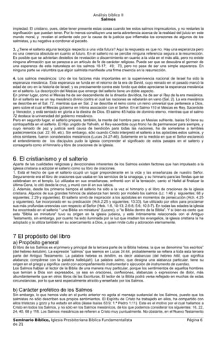 Análisis bíblico II
                                                        Salmos

impiedad. El cristiano, pues, debe tener presente estas cosas cuando lee estos salmos imprecatorios, y no restarles la
significación que puedan tener. Por lo menos constituyen una seria advertencia acerca de la realidad del juicio en este
mundo moral, y revelan el ardiente celo por la causa de la justicia que inflamaba los corazones de algunos de los
salmistas, y su negativa a condonar el pecado.

3. ¿Tiene el salterio alguna teología respecto a una vida futura? Aquí la respuesta es que no. Hay una esperanza pero
no una creencia absoluta en cuanto al futuro. En el salterio no se percibe ninguna referencia segura a la resurrección.
Es posible que se adviertan destellos de revelación o discernimiento en cuanto a la vida en el más allá, pero no existe
ninguna afirmación que se parezca a un artículo de fe de carácter religioso. Puede ser que se descubra el germen de
una esperanza de esta naturaleza en los salmos 16-17; 49; 73, pero no pasa de ser una simple esperanza. En
ninguna parte se vislumbra que algún salmista manifieste una firme creencia en la resurrección.

4. Los salmos mesiánicos: Uno de los factores más importantes en la supervivencia nacional de Israel ha sido la
esperanza mesiánica. Esta esperanza se funda en el retorno de la era de David, cuyo reinado en el pasado marcó la
edad de oro en la historia de Israel; y es precisamente contra este fondo que debe apreciarse la esperanza mesiánica
en el salterio. La descripción del Mesías que emerge del salterio tiene un doble aspecto.
En primer lugar, como el Mesías ha de ser descendiente de la dinastía davídica, ha de ser el Rey de la era mesiánica.
En el salterio se ve un rey mesiánico divino contra el cual las naciones se rebelarán en vano (Sal. 2). La era mesiánica
se describe en el Sal. 72, mientras que en Sal. 2 se describe el reino como un reino universal que pertenece a Dios,
pero sobre el cual el Mesías gobierna en íntima asociación con el Señor. En el Salmo 110 el Mesías es Rey, Sacerdote
y Vencedor, y está sentado en gloria a la diestra de Dios. El salmo 45 habla de dominio eterno, mientras que el salmo
72 destaca la universidad del gobierno mesiánico.
Pero en segundo lugar, el salterio prepara, también, la mente del hombre para un Mesías sufriente. Isaías 53 tiene su
contrapartida en el salterio. El Hijo ungido de Yahvéh, el Rey-sacerdote cuyo trono ha de permanecer para siempre, y
cuyo reinado de paz y justicia será causa de bendición para todas las naciones, ha de someterse a terribles
padecimientos (sal. 22; 69, etc). Sin embargo, sólo cuando Cristo interpretó el salterio a los apóstoles estos salmos, y
otros similares, fueron considerados mesiánicos (Lucas 24.27-46). Solamente en la medida en que el Señor esclareció
el entendimiento de los discípulos pudo la iglesia comprender el significado de estos pasajes en el salterio y
consagrarlo como el himnario y libro de oraciones de la iglesia.



6. El cristianismo y el salterio
Aparte de las cualidades religiosas y devocionales inherentes de los Salmos existen factores que han impulsado a la
iglesia cristiana a adoptar el salterio como su libro de oraciones.
1. Está el hecho de que el salterio ocupó un lugar preponderante en la vida y las enseñanzas de nuestro Señor.
Seguramente era el libro de oraciones que usaba en los servicios de la sinagoga, y su himnario para las fiestas que se
celebraban en el templo. Lo utilizaba en sus enseñanzas, enfrentó con él la tentación, canto el Hallel al finalizar la
última Cena, lo citó desde la cruz, y murió con él en sus labios.
2. Además, desde los primeros tiempos el salterio ha sido a la vez el himnario y el libro de oraciones de la iglesia
cristiana. Algunos de sus grandes himnos de alabanza han tenido por modelo los salmos (Lc. 1:46 y siguientes; 68 y
siguientes; 2:29 y siguientes). El salterio sirvió de inspiración a los apóstoles en momentos de persecución (Hch. 4:25
y siguientes), fue incorporado en su predicación (Hch.2:25 y siguientes; 13:33), fue utilizado por ellos para proclamar
sus más profundas creencias con respecto al Señor (Heb. 1:6, 10-13; 2:6-8; 5:6; 10:5-7). En todas las edades la iglesia
ha encontrado en el salterio “ una Biblia en miniatura” (Lucero), o “la Biblia dentro de la Biblia”. Y si bien es cierto que
esta “Biblia en miniatura” tuvo su origen en la iglesia judaica, y está íntimamente relacionada con el Antiguo
Testamento, sin embargo, por cuanto ha sido iluminada por la luz que irradian los evangelios, la iglesia cristiana la ha
adoptado y la utiliza también en su acercamiento a Dios, a quien rinde culto y adoración eternamente.



7 El propósito del libro
a) Propósito general
El libro de los Salmos es el primero y principal de la tercera parte de la Biblia hebrea, la que se denomina “los escritos”
(del hebreo ketubim). La expresión “salmos” que leemos en Lucas 24:44, probablemente se refiera a toda esta tercera
parte del Antiguo Testamento. La palabra hebrea es tehillim, es decir alabanzas (del hebreo hillil, que significa
alabanza; compárese con la palabra hallelujah). La palabra salmo, que designa una alabanza particular, tiene su
origen en el griego y significa canto con acompañamiento instrumental o ejecución de instrumento de cuerdas.
Los Salmos hablan al lector de la Biblia de una manera muy particular, porque los sentimientos de aquellos hombres
que temían a Dios son expresados, ya sea en oraciones, confesiones, alabanzas o expresiones de dolor, más
abundantemente que en otros libros de las Escrituras. El lector de la Biblia podrá verse reflejado en muchas de estas
circunstancias, por lo que será especialmente atraído y enseñado por los Salmos.

b) Carácter profético de los Salmos
Sin embargo, lo que hemos visto en el punto anterior no agota el mensaje sustancial de los Salmos, puesto que los
salmistas no sólo describen sus propios sentimientos. El Espíritu de Cristo ha trabajado en ellos, ha compartido con
ellos tristezas y gozo y ha estado en ellos (léase Isaías 63:9; 1.ª Pedro 1:11). Este es el motivo por el cual hallamos a
Cristo en todos los Salmos, y no sólo en los Salmos mesiánicos, de los que podemos considerar los siguientes: 16, 22,
24, 40, 68 y 118. Los Salmos mesiánicos se refieren a Cristo muy puntualmente. No obstante, en el Nuevo Testamento

Seminario Bíblico, Iglesia Presbiteriana Bíblica Fundamentalista                                                 Página 6
de 21
 