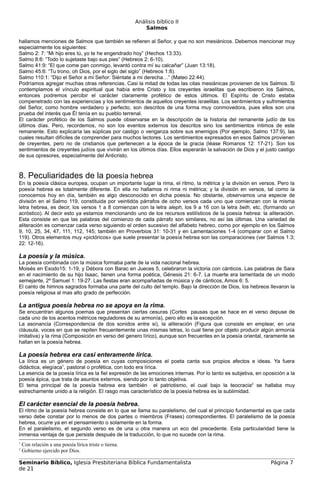 Análisis bíblico II
                                                            Salmos

hallamos menciones de Salmos que también se refieren al Señor, y que no son mesiánicos. Debemos mencionar muy
especialmente los siguientes:
Salmo 2: 7: “Mi hijo eres tú, yo te he engendrado hoy” (Hechos 13:33).
Salmo 8:6: “Todo lo sujetaste bajo sus pies” (Hebreos 2: 6-10).
Salmo 41:9: “El que come pan conmigo, levantó contra mí su calcañar” (Juan 13:18).
Salmo 45:6: “Tu trono, oh Dios, por el siglo del siglo” (Hebreos 1:8).
Salmo 110:1: “Dijo el Señor a mi Señor: Siéntate a mi derecha…” (Mateo 22:44).
Podríamos agregar muchas otras referencias. Casi la mitad de todas las citas mesiánicas provienen de los Salmos. Si
contemplamos el vínculo espiritual que había entre Cristo y los creyentes israelitas que escribieron los Salmos,
entonces podremos percibir el carácter claramente profético de estos últimos. El Espíritu de Cristo estaba
compenetrado con las experiencias y los sentimientos de aquellos creyentes israelitas. Los sentimientos y sufrimientos
del Señor, como hombre verdadero y perfecto, son descritos de una forma muy conmovedora, pues ellos son una
prueba del interés que Él tenía en su pueblo terrenal.
El carácter profético de los Salmos puede observarse en la descripción de la historia del remanente judío de los
últimos días. Pero, recordemos, no son los eventos externos los descritos sino los sentimientos íntimos de este
remanente. Esto explicaría las súplicas por castigo o venganza sobre sus enemigos (Por ejemplo, Salmo 137:9), las
cuales resultan difíciles de comprender para muchos lectores. Los sentimientos expresados en esos Salmos provienen
de creyentes, pero no de cristianos que pertenecen a la época de la gracia (léase Romanos 12: 17-21). Son los
sentimientos de creyentes judíos que vivirán en los últimos días. Ellos esperarán la salvación de Dios y el justo castigo
de sus opresores, especialmente del Anticristo.



8. Peculiaridades de la poesía hebrea
En la poesía clásica europea, ocupan un importante lugar la rima, el ritmo, la métrica y la división en versos. Pero la
poesía hebrea es totalmente diferente. En ella no hallamos ni rima ni métrica; y la división en versos, tal como la
conocemos hoy en día, también es algo desconocido en dicha poesía. No obstante, observamos una especie de
división en el Salmo 119, constituida por veintidós párrafos de ocho versos cada uno que comienzan con la misma
letra hebrea, es decir, los versos 1 a 8 comienzan con la letra aleph, los 9 a 16 con la letra beth, etc. (formando un
acróstico). Al decir esto ya estamos mencionando uno de los recursos estilísticos de la poesía hebrea: la aliteración.
Esta consiste en que las palabras del comienzo de cada párrafo son similares, no así las últimas. Una variedad de
aliteración es comenzar cada verso siguiendo el orden sucesivo del alfabeto hebreo, como por ejemplo en los Salmos
9, 10, 25, 34, 47, 111, 112, 145; también en Proverbios 31: 10-31 y en Lamentaciones 1-4 (comparar con el Salmo
119). Otros elementos muy «pictóricos» que suele presentar la poesía hebrea son las comparaciones (ver Salmos 1:3;
22: 12-16).

La poesía y la música.
La poesía combinada con la música formaba parte de la vida nacional hebrea.
Moisés en Exodo15: 1-19, y Débora con Barac en Jueces 5, celebraron la victoria con cánticos. Las palabras de Sara
en el nacimiento de su hijo Isaac, tienen una forma poética, Génesis 21: 6-7. La muerte era lamentada de un modo
semejante, 2º Samuel 1: 19-27. Las fiestas eran acompañadas de música y de cánticos, Amos 6: 5.
El canto de himnos sagrados formaba una parte del culto del templo. Bajo la dirección de Dios, los hebreos llevaron la
poesía religiosa al mas alto grado de perfección.

La antigua poesía hebrea no se apoya en la rima.
Se encuentran algunos poemas que presentan ciertas cesuras (Cortes pausas que se hace en el verso depuse de
cada uno de los acentos métricos reguladores de su armonía), pero ello es la excepción.
La asonancia (Correspondencia de dos sonidos entre si), la aliteración (Figura que consiste en emplear, en una
cláusula, voces en que se repiten frecuentemente unas mismas letras, lo cual tiene por objeto producir algún armonía
imitativa) y la rima (Composición en verso del genero lírico), aunque son frecuentes en la poesía oriental, raramente se
hallan en la poesía hebrea.

La poesía hebrea era casi enteramente lírica.
La lírica es un género de poesía en cuyas composiciones el poeta canta sus propios afectos e ideas. Ya fuera
didáctica, elegíaca1, pastoral o profética, con todo era lírica.
La esencia de la poesía lírica es la fiel expresión de las emociones internas. Por lo tanto es subjetiva, en oposición a la
poesía épica, que trata de asuntos externos, siendo por lo tanto objetiva.
El tema principal de la poesía hebrea era también el patriotismo, el cual bajo la teocracia2 se hallaba muy
estrechamente unido a la religión. El rasgo mas característico de la poesía hebrea es la sublimidad.

El carácter esencial de la poesía hebrea.
El ritmo de la poesía hebrea consiste en lo que se llama su paralelismo, del cual el principio fundamental es que cada
verso debe constar por lo menos de dos partes o miembros (Frases) correspondientes. El paralelismo de la poesía
hebrea, ocurre ya en el pensamiento o solamente en la forma.
En el paralelismo, el segundo verso es de una u otra manera un eco del precedente. Esta particularidad tiene la
inmensa ventaja de que persiste después de la traducción, lo que no sucede con la rima.
1
    Con relación a una poesía lírica triste o tierna.
2
    Gobierno ejercido por Dios.

Seminario Bíblico, Iglesia Presbiteriana Bíblica Fundamentalista                                                Página 7
de 21
 