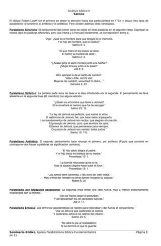 Análisis bíblico II
                                                     Salmos

El obispo Robert Lowth fue el primero en atraer la atención hacia esa particularidad en 1753, y estaco tres tipos de
paralelismo: el sinónimo, el sintético y el antitético. Pero existen además otras variedades.

Paralelismo Sinónimo: El pensamiento del primer verso se repite en otras palabras en el segundo verso. Expresan la
misma idea en palabras diferentes, pero que intima y a menudo literalmente, se corresponden entre si.

                             “Digo: ¿Qué es el hombre para que tengas de el memoria,
                                       Y el hijo del hombre, que lo visites?”
                                                     Salmo 8: 4.

                                         “El que mora en los cielos se reirá;
                                            El Señor se burlará de ellos”.
                                                    Salmo 2: 4.

                                  “¿Acaso gime el asno montes junto a la hierba?
                                        ¿Muge el buey junto a su paso?”
                                                    Job 6: 5.

                                      Otro ejemplo lo da el canto de Lamêch:
                                              “Ada y Zilla, oíd mi voz;
                                     Mujeres de Lamêch, escuchad mi dicho…”
                                                  Génesis 4: 23.


Paralelismo Sintético: La primera parte sirve de base a la idea introducida por la segunda. El pensamiento se lleva
adelante en la segunda frase (O miembro) con alguna adición.

                                     “¿Quién es el hombre que teme a Jehová?
                                    El le enseñará el camino que ha de escoger.”
                                                    Salmo 25: 12.

                                  “La ley de Jehová es perfecta, que vuelve el alma;
                              El testimonio de Jehová, fiel, que hace sabio al pequeño;
                          Los mandamientos de Jehová son rectos, que alegran el corazón;
                                  El precepto de Jehová, puro, que alumbra los ojos;
                                  El temor de Jehová, que permanece para siempre;
                                    Os juicios de Jehová son verdad, todos justos.”
                                                    Salmo 19: 7-9.


Paralelismo Antitético: El segundo pensamiento hace resurgir el primero, por antítesis (Figura que consiste en
contraponer dos frases o palabras de significación contraria).

                                             “El hijo sabio alegra al padre;
                                       Y el hijo necio es tristeza de su madre.”
                                                    Proverbios 10: 1.

                                         “La blanda respuesta quita la ira;
                                     Mas la palabra áspera hace subir el furor.”
                                                 Proverbios 15: 1.

                              “Las zorras tiene cavernas, y las aves del cielo nidos;
                            Mas el Hijo del hombre no tiene donde recueste su cabeza.”
                                                   Mateo 8: 20


Paralelismo por Gradación Ascendente: La segunda línea emite una idea nueva, más o menos estrechamente
relacionada con la primera.
                                     “Allí los impíos dejan el perturbar;
                                Y allí descansan los de cansadas fuerzas.”
                                                  Job 3: 17.

Paralelismo Enfático: Los términos característicos se repiten para redondear y dar fuerza al pensamiento.
                                     “Voz de Jehová que quebranta os cedros
                                    Y quebrantó Jehová los cedros del Líbano.”
                                                    Salmo 29: 5.

                                           “No dará tu pie al resbaladero;
                                           Ni se dormirá el que te guarda.

Seminario Bíblico, Iglesia Presbiteriana Bíblica Fundamentalista                                            Página 8
de 21
 
