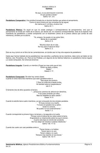 Análisis bíblico II
                                                      Salmos

                                        He aquí, no se adormecerá ni dormirá
                                              El que guarda a Israel.”
                                                   Salmo 121: 3-4.

Paralelismo Comparativo: Una similitud tomada de un dominio familiar que aclara el pensamiento.
                            “Como el ciervo brama por las corrientes de las aguas,
                                     Así clama por ti, oh Dios, el alma mía.”
                                                 Salmo 42: 1.

Paralelismo Rítmico: Es aquel en que no existe analogía o correspondencia de pensamientos, sino que el
pensamiento se divide por medio de la cesura, por decirlo así, en números correspondientes. Esta es la especie mas
imperfecta de paralelismo y puede compararse con el hexámetro (Verso de la poesía clásica que consta de seis
miembros), dividido por la cesura.
                                    “Yo, empero, he puesto mi rey sobre Sión,
                                              Monte de mi santidad.”
                                                   Salmo 2: 6.

                                             “Muchos dicen de mi vida,
                                            No hay para el salud en Dios.”
                                                    Salmo 3: 2.

Esto es muy común en el libro de las Lamentaciones, en donde casi no hay otra especie de paralelismo.

Hasta aquí hemos hablado de los paralelismos mas sencillos y perfectos de los miembros, tales como se hallan en los
Salmos, Job, Proverbios, etc. Pero en los Profetas y en algunos de los Salmos hallamos un paralelismo menos regular
y a veces compuesto. Así entonces tenemos:


Paralelismo Irregular: Cuando un miembro (Frase) es mas corto que el otro
                                            “Efraín es dado a ídolos,
                                                     Déjalo.”
                                                  Oseas 4: 17.


Paralelismo Compuesto: De este hay varias clases:
Cuando el verso tiene tres miembros que sean paralelos entre si.
                                              “Sea aquel día sombrío,
                                        Y Dios no cuide de el desde arriba,
                                        Ni claridad sobre el resplandezca.”
                                                      Job 3: 4.

O teniendo dos de ellos opuestos al tercero.
                                  “…porque los caminos de Jehová son derechos,
                                             Y los justos andarán por ellos;
                                          Mas los rebeldes en ellos caerán.”
                                                      Oseas 14: 9.

Cuando la estrofa tiene cuatro miembros, ya sea compuesto de dos simples paralelos.
                                            “El buey conoce a su dueño,
                                          Y el asno el pesebre de su señor;
                                                  Israel no conoció,
                                          Mi pueblo no tuvo entendimiento.”
                                                      Isaías 1: 3.

Cuando corresponde la primera línea a la tercera, y la segunda a la cuarta.
                                 “Porque como la altura de los cielos sobre la tierra,
                                Engrandeció su misericordia sobre los que le temen;
                                     Cuanto esta lejos el oriente del occidente,
                                  Así hizo alejar de nosotros nuestras rebeliones.”
                                                  Salmo 135: 11-12.

Cuando las cuatro son casi paralelas entre si.
                                            “Tienen bocas y no hablan;
                                               Tienen ojos y no ven;
                                             Tienen orejas y no oyen,
                                         Tampoco hay espíritu en sus bocas.”
                                                Salmo 135: 16-17.



Seminario Bíblico, Iglesia Presbiteriana Bíblica Fundamentalista                                         Página 9
de 21
 