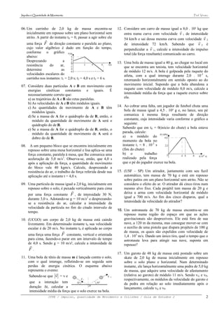 Impulso e Quantidade de Movimento                                                                                   Prof. Viriato




06. Um carrinho de 2,0 kg de massa encontra-se                     12. Considere um carro de massa igual a 8,0 . 10² kg que
    inicialmente em repouso sobre um plano horizontal sem
                                                                                                            
                                                                       entra numa curva com velocidade v 1 de intensidade
    atrito. A partir do instante t0 = 0, passar a agir sobre ele                                                          
                                                                      54 km/h e sai dessa mesma curva com velocidade v 2
                                                                                                                        
      uma força F de direção constante e paralela ao plano,            de intensidade 72 km/h. Sabendo que v 2 é
      cujo valor algébrico é dado em função do tempo,                                     
                                                                       perpendicular a v 1, calcule a intensidade do impulso
      conforme o gráfico                                               total (da força resultante) comunicado ao carro.
      abaixo:
      Desprezando              a                                   13. Uma bola de massa igual a 40 g, ao chegar no local em
      resistência    do      ar,                                       que se encontra um tenista, tem velocidade horizontal
      determine               as                                       de módulo 12 m/s. A bola é golpeada pela raquete do
      velocidades escalares do                                         atleta, com a qual interage durante 2,0 . 10-3 s,
      carrinho nos instantes: t1 = 2,0 s; t2 = 4,0 s e t3 = 6 s.       retornando horizontalmente em sentido oposto ao do
07. Considere duas partículas A e B em movimento com                   movimento inicial. Supondo que a bola abandona a
    energias cinéticas constantes e iguais.            É               raquete com velocidade de módulo 8,0 m/s, calcule a
    necessariamente correto que:                                       intensidade média da força que a raquete exerce sobre
    a) as trajetórias de A e B são retas paralelas.                    ela.
    b) As velocidades de A e B têm módulos iguais.
    c) As quantidades de movimento de A e B têm                    14. Ao cobrar uma falta, um jogador de futebol chuta uma
       módulos iguais.                                                 bola de massa igual a 4,5 . 10² g e, no lance, seu pé
    d) Se a massa de A for o quádruplo da de B, então, o               comunica à mesma força resultante de direção
       módulo da quantidade de movimento de A será o                   constante, cuja intensidade varia conforme o gráfico a
       quádruplo do de B.                                              seguinte:
    e) Se a massa de A for o quádruplo da de B, então, o              Sabendo que em t0 = 0(início do chute) a bola estava
       módulo da quantidade de movimento de A será o                  parada, calcule:
       dobro do de B.                                                 a) o módulo do
                                                                      momento da bola no
08.    A um pequeno bloco que se encontra inicialmente em             instante t1 = 8 . 10-2 s
      repouso sobre uma mesa horizontal e lisa aplica-se uma          (fim do chute)
      força constante, paralela à mesa, que lhe comunica uma          b) o           trabalho
      aceleração de 5,0 m/s2. Observa-se, então, que 4,0 s            realizado pela força
      após a aplicação da força, a quantidade de movimento            que o pé do jogador exerce na bola.
      do bloco vale 40 kgm/s. Calcule, desprezando a
      resistência do ar, o trabalho da força referida desde sua    15. (USF – SP) Um atirador, juntamente com seu fuzil
      aplicação até o instante t = 4,0 s.                              automático, tem massa de 70 kg e está em repouso
                                                                       sobre patins em um plano horizontal sem atrito. Não se
09. Uma partícula de massa igual a 2,0 kg, inicialmente em             considera o efeito do ar. O atirador dá cinco tiros num
    repouso sobre o solo, é puxada verticalmente para cima             mesmo alvo fixo. Cada projétil tem massa de 20 g e
                                                                      deixa a arma com velocidade horizontal de módulo
      por uma força constante F , de intensidade 30 N,
      durante 3,0 s. Adotando-se g = 10 m/s2 e desprezando-            igual a 700 m/s. Ao fim dos cinco disparos, qual a
      se a resistência do ar, calcular a intensidade da                intensidade da velocidade do atirador?
      velocidade da partícula no fim do citado intervalo de
      tempo.                                                       16. Um astronauta de 70 kg de massa encontra-se em
                                                                       repouso numa região do espaço em que as ações
10. (UCGO) um corpo de 2,0 kg de massa está caindo                     gravitacionais são desprezíveis. Ele está fora de sua
    livremente. Em determinado instante t0 sua velocidade              nave, a 120 m da mesma, mas consegue mover-se com
    escalar é de 20 m/s. No instante t0 é aplicada ao corpo            o auxílio de uma pistola que dispara projéteis de 100 g
                                                                      de massa, os quais são expelidos com velocidade de
      uma força uma força F constante, vertical e orientada            1,4 . 103 m/s. Dando um único tiro, qual o tempo que o
      para cima, fazendo-o parar em um intervalo de tempo              astronauta leva para atingir sua nave, suposta em
      de 4,0 s. Sendo g = 10 m/s², calcule a intensidade de
                                                                      repouso?
       F.
                                                                   17. Um garoto de 48 kg de massa está postado sobre um
11. Uma bola de tênis de massa m é lançada contra o solo,              skate de 2,0 kg de massa inicialmente em repouso
    com o qual interage, refletindo-se em seguida sem                  sobre o solo plano e horizontal. Num determinado
    perdas de energia cinética. O esquema abaixo                       instante, ele lança horizontalmente uma pedra de 5,0 kg
    representa o evento:                                               de massa, que adquire uma velocidade de afastamento
                                                                      (relativa ao garoto) de módulo 11 m/s. Sendo v G e vP,
       Sabendo-se que v = v e
                                                                       respectivamente, os módulos da velocidade do garoto e
       que a interação tem                                             da pedra em relação ao solo imediatamente após o
       duração t, calcular a                                          lançamento, calcule vG e vP.
       intensidade média da força que o solo exerce na bola.
                      IFPE / Impulso, Quantidade de Movimento e Colisões / Guia de Estudos 2                                   2
 