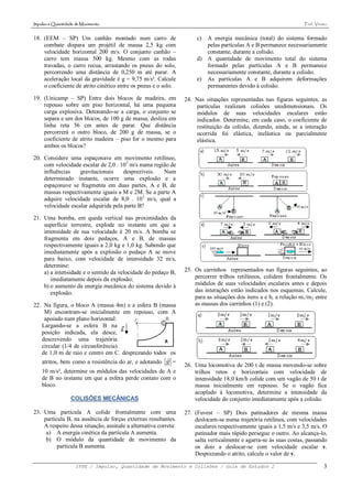 Impulso e Quantidade de Movimento                                                                                  Prof. Viriato


18. (EEM – SP) Um canhão montado num carro de                         c) A energia mecânica (total) do sistema formado
    combate dispara um projétil de massa 2,5 kg com                      pelas partículas A e B permanece necessariamente
    velocidade horizontal 200 m/s. O conjunto canhão –                   constante, durante a colisão.
    carro tem massa 500 kg. Mesmo com as rodas                        d) A quantidade de movimento total do sistema
    travadas, o carro recua, arrastando os pneus do solo,                formado pelas partículas A e B permanece
    percorrendo uma distância de 0,250 m até parar. A                    necessariamente constante, durante a colisão.
    aceleração local da gravidade é g = 9,75 m/s². Calcule            e) As partículas A e B adquirem deformações
    o coeficiente de atrito cinético entre os pneus e o solo.            permanentes devido à colisão.

19. (Unicamp – SP) Entre dois blocos de madeira, em              24. Nas situações representadas nas figuras seguintes, as
    repouso sobre um piso horizontal, há uma pequena                 partículas realizam colisões unidimensionais. Os
    carga explosiva. Detonando-se a carga, o conjunto se             módulos de suas velocidades escalares estão
    separa e um dos blocos, de 100 g de massa, desliza em            indicados. Determine, em cada caso, o coeficiente de
    linha reta 56 cm antes de parar. Que distância                   restituição da colisão, dizendo, ainda, se a interação
    percorrerá o outro bloco, de 200 g de massa, se o                ocorrida foi elástica, inelástica ou parcialmente
    coeficiente de atrito madeira – piso for o mesmo para            elástica.
    ambos os blocos?

20. Considere uma espaçonave em movimento retilíneo,
    com velocidade escalar de 2,0 . 103 m/s numa região de
    influências    gravitacionais    desprezíveis.   Num
    determinado instante, ocorre uma explosão e a
    espaçonave se fragmenta em duas partes, A e B, de
    massas respectivamente iguais a M e 2M. Se a parte A
    adquire velocidade escalar de 8,0 . 103 m/s, qual a
    velocidade escalar adquirida pela parte B?

21. Uma bomba, em queda vertical nas proximidades da
    superfície terrestre, explode no instante em que a
    intensidade de sua velocidade é 20 m/s. A bomba se
    fragmenta em dois pedaços, A e B, de massas
    respectivamente iguais a 2,0 kg e 1,0 kg. Sabendo que
    imediatamente após a explosão o pedaço A se move
    para baixo, com velocidade de intensidade 32 m/s,
    determine:
    a) a intensidade e o sentido da velocidade do pedaço B,      25. Os carrinhos representados nas figuras seguintes, ao
       imediatamente depois da explosão;                             percorrer trilhos retilíneos, colidem frontalmente. Os
    b) o aumento da energia mecânica do sistema devido à             módulos de suas velocidades escalares antes e depois
       explosão.                                                     das interações estão indicados nos esquemas. Calcule,
                                                                     para as situações dos itens a e b, a relação m1/m2 entre
22. Na figura, o bloco A (massa 4m) e a esfera B (massa              as massas dos carrinhos (1) e (2).
    M) encontram-se inicialmente em repouso, com A
    apoiado num plano horizontal:
   Largando-se a esfera B na
   posição indicada, ela desce,
   descrevendo uma trajetória
   circular (1/4 de circunferência)
   de 1,0 m de raio e centro em C. desprezando todos os
                                                          
    atritos, bem como a resistência do ar, e adotando g =
                                                                 26. Uma locomotiva de 200 t de massa movendo-se sobre
    10 m/s², determine os módulos das velocidades de A e             trilhos retos e horizontais com velocidade de
    de B no instante em que a esfera perde contato com o             intensidade 18,0 km/h colide com um vagão de 50 t de
    bloco.                                                           massa inicialmente em repouso. Se o vagão fica
                                                                     acoplado à locomotiva, determine a intensidade da
                  COLISÕES MECÂNICAS                                 velocidade do conjunto imediatamente após a colisão.

23. Uma partícula A colide frontalmente com uma                  27. (Fuvest – SP) Dois patinadores de mesma massa
    partícula B, na ausência de forças externas resultantes.         deslocam-se numa trajetória retilínea, com velocidades
    A respeito dessa situação, assinale a alternativa correta:       escalares respectivamente iguais a 1,5 m/s e 3,5 m/s. O
     a) A energia cinética da partícula A aumenta.                   patinador mais rápido persegue o outro. Ao alcança-lo,
     b) O módulo da quantidade de movimento da                       salta verticalmente e agarra-se às suas costas, passando
          partícula B aumenta.                                       os dois a deslocar-se com velocidade escalar v.
                                                                     Desprezando o atrito, calcule o valor de v.

                     IFPE / Impulso, Quantidade de Movimento e Colisões / Guia de Estudos 2                                   3
 