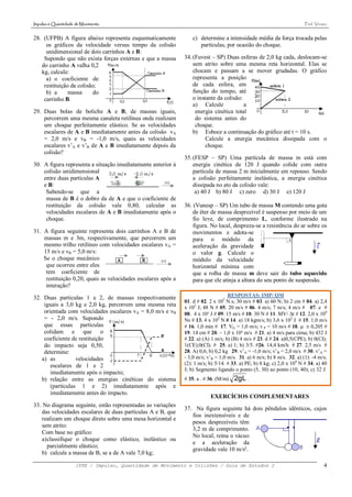 Impulso e Quantidade de Movimento                                                                                        Prof. Viriato


28. (UFPB) A figura abaixo representa esquematicamente             c) determine a intensidade média da força trocada pelas
     os gráficos da velocidade versus tempo da colisão                partículas, por ocasião do choque.
     unidimensional de dois carrinhos A e B:
    Supondo que não exista forças externas e que a massa       34. (Fuvest – SP) Duas esferas de 2,0 kg cada, deslocam-se
   do carrinho A valha 0,2                                         sem atrito sobre uma mesma reta horizontal. Elas se
   kg, calcule:                                                    chocam e passam a se mover grudadas. O gráfico
     a) o coeficiente de                                           representa a posição
    restituição da colisão;                                        de cada esfera, em
     b) a      massa      do                                       função do tempo, até
    carrinho B.                                                    o instante da colisão:
                                                                   a) Calcule             a
29. Duas bolas de boliche A e B, de massas iguais,                  energia cinética total
    percorrem uma mesma canaleta retilínea onde realizam            do sistema antes do
    um choque perfeitamente elástico. Se as velocidades             choque.
    escalares de A e B imediatamente antes da colisão vA           b) Esboce a continuação do gráfico até t = 10 s.
    = 2,0 m/s e vB = -1,0 m/s, quais as velocidades                      Calcule a energia mecânica dissipada com o
    escalares v’A e v’B de A e B imediatamente depois da                 choque.
    colisão?
                                                               35. (FESP – SP) Uma partícula de massa m está com
30. A figura representa a situação imediatamente anterior à        energia cinética de 120 J quando colide com outra
    colisão unidimensional                                         partícula de massa 2 m inicialmente em repouso. Sendo
    entre duas partículas A                                        a colisão perfeitamente inelástica, a energia cinética
    e B:                                                           dissipada no ato da colisão vale:
     Sabendo-se que a                                               a) 40 J b) 80 J c) zero d) 30 J e) 120 J
     massa de B é o dobro da de A e que o coeficiente de
     restituição da colisão vale 0,80, calcular as             36. (Vunesp – SP) Um tubo de massa M contendo uma gota
     velocidades escalares de A e B imediatamente após o           de éter de massa desprezível é suspenso por meio de um
     choque.                                                       fio leve, de comprimento L, conforme ilustrado na
                                                                   figura. No local, despreza-se a resistência do ar sobre os
31. A figura seguinte representa dois carrinhos A e B de           movimentos e adota-se
    massas m e 3m, respectivamente, que percorrem um               para o módulo da
    mesmo trilho retilíneo com velocidades escalares vA =          aceleração da gravidade
    15 m/s e vB = 5,0 m/s:                                         o valor g. Calcule o
    Se o choque mecânico                                           módulo da velocidade
     que ocorreu entre eles                                        horizontal mínima com
     tem coeficiente de                                            que a rolha de massa m deve sair do tubo aquecido
     restituição 0,20, quais as velocidades escalares após a       para que ele atinja a altura do seu ponto de suspensão.
     interação?

32. Duas partículas 1 e 2, de massas respectivamente                                RESPOSTAS: IMP/ QM
                                                               01. d # 02. 2 x 102 N.s; 30 m/s # 03. a) 60 N; b) 2 cm # 04. a) 2,4
    iguais a 3,0 kg e 2,0 kg, percorrem uma mesma reta         x 102 J; 48 N # 05. 20 m/s # 06. 4 m/s; 7 m/s; 4 m/s # 07. e #
    orientada com velocidades escalares vA = 8,0 m/s e vB      08. 4 x 10² J # 09. 15 m/s # 10. 30 N # 11. MV/ t # 12. 2,0 x 104
    = - 2,0 m/s. Supondo                                       Ns # 13. 4 x 102 N # 14. a) 18 kgm/s; b) 3,6 x 102 J # 15. 1,0 m/s
    que essas partículas                                       # 16. 1,0 min # 17. VG = 1,0 m/s; v P = 10 m/s # 18.   0,205 #
    colidam e que o                                            19. 14 cm # 20. – 1,0 x 10³ m/s # 21. a) 4 m/s para cima; b) 432 J
    coeficiente de restituição                                 # 22. a) (A) 1 m/s; b) (B) 4 m/s # 23. d # 24. a)0,5(CPE); b) 0(CI);
    do impacto seja 0,50,                                      1(CE);0(CI). # 25. a) 1; b) 3/5. #26. 14,4 km/h # 27. 2,5 m/s #
    determine:                                                 28. A) 0,6; b) 0,2 kg 29. v’A = -1,0 m/s; v’B = 2,0 m/s # 30. v’A =
   a) as          velocidades                                  - 3,0 m/s; v’B = 1,0 m/s. 31. a) 6 m/s; b) 8 m/s. 32. a) (1): -4 m/s;
       escalares de 1 e 2                                      (2): 1 m/s; b) 5/14. # 33. a) PE; b) 8 kg; c) 2,0 x 104 N # 34. a) 40
                                                               J; b) Segmento ligando o ponto (5, 30) ao ponto (10, 40); c) 32 J.
       imediatamente após o impacto;
   b) relação entre as energias cinéticas do sistema           # 35. a . # 36. (M/m)   2gL .
       (partículas 1 e 2) imediatamente após e
       imediatamente antes do impacto.
                                                                           EXERCÍCIOS COMPLEMENTARES
33. No diagrama seguinte, estão representadas as variações
                                                               37. Na figura seguinte há dois pêndulos idênticos, cujos
   das velocidades escalares de duas partículas A e B, que
                                                                  fios inextensíveis e de
   realizam um choque direto sobre uma mesa horizontal e
                                                                  pesos desprezíveis têm
   sem atrito:
                                                                  3,2 m de comprimento.
   Com base no gráfico:
                                                                  No local, reina o vácuo
   a) classifique o choque como elástico, inelástico ou
                                                                  e a aceleração da
      parcialmente elástico;
                                                                  gravidade vale 10 m/s².
   b) calcule a massa de B, se a de A vale 7,0 kg;

                     IFPE / Impulso, Quantidade de Movimento e Colisões / Guia de Estudos 2                                         4
 