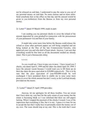 not be released on said date, I understand to pay the same to you out of
my personal money on said date. No more reasons and no more alibis.
Send somebody here at the office on that day and the amount would be
given to you wether(sic) from the Bureau or from my own personal
money.
2) Letter[14]
dated 19 March 1999, reads in part:
I am sending you my personal checks to cover the refund of the
amount deposited by your goodself in connection with the procurement
of your permanent visa and that of your family.
It might take some more time before the Bureau could release the
refund as some other pertinent papers are still being compiled and are
being looked at the files of the late Commissioner Verceles, who
approved your visa and who died of heart attack. Anyway, I am sure that
everything would be fine later as all the documents needed are already
intact. This is just a bureaucratic delay.
x x x x
As you would see, I have to pay you in peso. I have issued you 2
checks, one dated April 6, 1999 and the other one dated April 20, 1999. I
leave the amount vacant because I would want you to fill them up on
their due dates the peso equivalent to $10,000 respectively. This is to be
sure that the peso equivalent of your P20,000 would be well
exchanged. I have postdated them to enable me to raise some more
pesos to cover the whole amount but don’t worry as the Lord had already
provided me the means.
3) Letter[15]
dated 25 April 1999 provides:
Anyway, let me apologize for all these troubles. You are aware
that I have done my very best for the early return of your money but the
return is becoming bleak as I was informed that there are still papers
lacking. When I stopped the payment of the checks I issued, I was of the
impression that everything is fine, but it is not. I guess it is time for me
to accept the fact that I really have to personally return the money out of
my own. The issue should stop at my end. This is the truth that I must
 