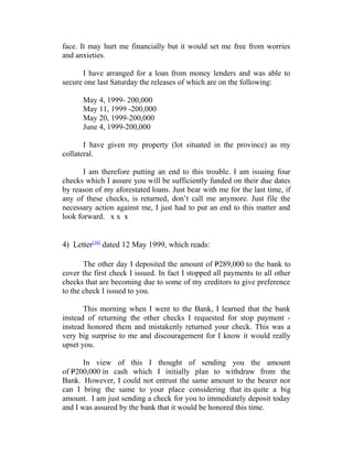 face. It may hurt me financially but it would set me free from worries
and anxieties.
I have arranged for a loan from money lenders and was able to
secure one last Saturday the releases of which are on the following:
May 4, 1999- 200,000
May 11, 1999 -200,000
May 20, 1999-200,000
June 4, 1999-200,000
I have given my property (lot situated in the province) as my
collateral.
I am therefore putting an end to this trouble. I am issuing four
checks which I assure you will be sufficiently funded on their due dates
by reason of my aforestated loans. Just bear with me for the last time, if
any of these checks, is returned, don’t call me anymore. Just file the
necessary action against me, I just had to put an end to this matter and
look forward. x x x
4) Letter[16]
dated 12 May 1999, which reads:
The other day I deposited the amount of P289,000 to the bank to
cover the first check I issued. In fact I stopped all payments to all other
checks that are becoming due to some of my creditors to give preference
to the check I issued to you.
This morning when I went to the Bank, I learned that the bank
instead of returning the other checks I requested for stop payment -
instead honored them and mistakenly returned your check. This was a
very big surprise to me and discouragement for I know it would really
upset you.
In view of this I thought of sending you the amount
of P200,000 in cash which I initially plan to withdraw from the
Bank. However, I could not entrust the same amount to the bearer nor
can I bring the same to your place considering that its quite a big
amount. I am just sending a check for you to immediately deposit today
and I was assured by the bank that it would be honored this time.
 