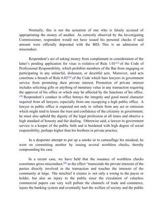 Normally, this is not the actuation of one who is falsely accused of
appropriating the money of another. As correctly observed by the Investigating
Commissioner, respondent would not have issued his personal checks if said
amount were officially deposited with the BID. This is an admission of
misconduct.
Respondent’s act of asking money from complainant in consideration of the
latter’s pending application for visas is violative of Rule 1.01[17]
of the Code of
Professional Responsibility, which prohibits members of the Bar from engaging or
participating in any unlawful, dishonest, or deceitful acts. Moreover, said acts
constitute a breach of Rule 6.02[18]
of the Code which bars lawyers in government
service from promoting their private interest. Promotion of private interest
includes soliciting gifts or anything of monetary value in any transaction requiring
the approval of his office or which may be affected by the functions of his office.
[19]
Respondent’s conduct in office betrays the integrity and good moral character
required from all lawyers, especially from one occupying a high public office. A
lawyer in public office is expected not only to refrain from any act or omission
which might tend to lessen the trust and confidence of the citizenry in government;
he must also uphold the dignity of the legal profession at all times and observe a
high standard of honesty and fair dealing. Otherwise said, a lawyer in government
service is a keeper of the public faith and is burdened with high degree of social
responsibility, perhaps higher than his brethren in private practice.
In a desperate attempt to put up a smoke or to camouflage his misdeed, he
went on committing another by issuing several worthless checks, thereby
compounding his case.
In a recent case, we have held that the issuance of worthless checks
constitutes gross misconduct,[20]
as the effect “transcends the private interests of the
parties directly involved in the transaction and touches the interests of the
community at large. The mischief it creates is not only a wrong to the payee or
holder, but also an injury to the public since the circulation of valueless
commercial papers can very well pollute the channels of trade and commerce,
injure the banking system and eventually hurt the welfare of society and the public
 