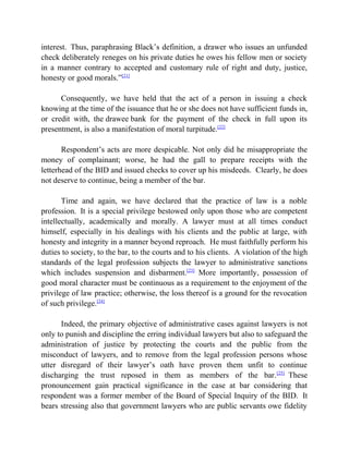 interest. Thus, paraphrasing Black’s definition, a drawer who issues an unfunded
check deliberately reneges on his private duties he owes his fellow men or society
in a manner contrary to accepted and customary rule of right and duty, justice,
honesty or good morals.”[21]
Consequently, we have held that the act of a person in issuing a check
knowing at the time of the issuance that he or she does not have sufficient funds in,
or credit with, the drawee bank for the payment of the check in full upon its
presentment, is also a manifestation of moral turpitude.[22]
Respondent’s acts are more despicable. Not only did he misappropriate the
money of complainant; worse, he had the gall to prepare receipts with the
letterhead of the BID and issued checks to cover up his misdeeds. Clearly, he does
not deserve to continue, being a member of the bar.
Time and again, we have declared that the practice of law is a noble
profession. It is a special privilege bestowed only upon those who are competent
intellectually, academically and morally. A lawyer must at all times conduct
himself, especially in his dealings with his clients and the public at large, with
honesty and integrity in a manner beyond reproach. He must faithfully perform his
duties to society, to the bar, to the courts and to his clients. A violation of the high
standards of the legal profession subjects the lawyer to administrative sanctions
which includes suspension and disbarment.[23]
More importantly, possession of
good moral character must be continuous as a requirement to the enjoyment of the
privilege of law practice; otherwise, the loss thereof is a ground for the revocation
of such privilege.[24]
Indeed, the primary objective of administrative cases against lawyers is not
only to punish and discipline the erring individual lawyers but also to safeguard the
administration of justice by protecting the courts and the public from the
misconduct of lawyers, and to remove from the legal profession persons whose
utter disregard of their lawyer’s oath have proven them unfit to continue
discharging the trust reposed in them as members of the bar.[25]
These
pronouncement gain practical significance in the case at bar considering that
respondent was a former member of the Board of Special Inquiry of the BID. It
bears stressing also that government lawyers who are public servants owe fidelity
 