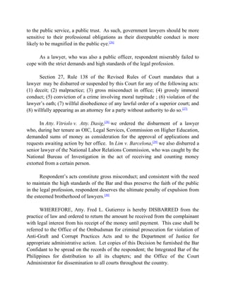 to the public service, a public trust. As such, government lawyers should be more
sensitive to their professional obligations as their disreputable conduct is more
likely to be magnified in the public eye.[26]
As a lawyer, who was also a public officer, respondent miserably failed to
cope with the strict demands and high standards of the legal profession.
Section 27, Rule 138 of the Revised Rules of Court mandates that a
lawyer may be disbarred or suspended by this Court for any of the following acts:
(1) deceit; (2) malpractice; (3) gross misconduct in office; (4) grossly immoral
conduct; (5) conviction of a crime involving moral turpitude ; (6) violation of the
lawyer’s oath; (7) willful disobedience of any lawful order of a superior court; and
(8) willfully appearing as an attorney for a party without authority to do so.[27]
In Atty. Vitriolo v. Atty. Dasig,[28]
we ordered the disbarment of a lawyer
who, during her tenure as OIC, Legal Services, Commission on Higher Education,
demanded sums of money as consideration for the approval of applications and
requests awaiting action by her office. In Lim v. Barcelona,[29]
we also disbarred a
senior lawyer of the National Labor Relations Commission, who was caught by the
National Bureau of Investigation in the act of receiving and counting money
extorted from a certain person.
Respondent’s acts constitute gross misconduct; and consistent with the need
to maintain the high standards of the Bar and thus preserve the faith of the public
in the legal profession, respondent deserves the ultimate penalty of expulsion from
the esteemed brotherhood of lawyers.[30]
WHEREFORE, Atty. Fred L. Gutierrez is hereby DISBARRED from the
practice of law and ordered to return the amount he received from the complainant
with legal interest from his receipt of the money until payment. This case shall be
referred to the Office of the Ombudsman for criminal prosecution for violation of
Anti-Graft and Corrupt Practices Acts and to the Department of Justice for
appropriate administrative action. Let copies of this Decision be furnished the Bar
Confidant to be spread on the records of the respondent; the Integrated Bar of the
Philippines for distribution to all its chapters; and the Office of the Court
Administrator for dissemination to all courts throughout the country.
 