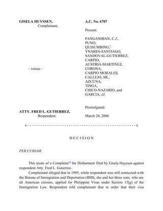GISELA HUYSSEN,
Complainant,
- versus -
ATTY. FRED L. GUTIERREZ,
Respondent.
A.C. No. 6707
Present:
PANGANIBAN, C.J.,
PUNO,
QUISUMBING,*
YNARES-SANTIAGO,
SANDOVAL-GUTIERREZ,
CARPIO,
AUSTRIA-MARTINEZ,
CORONA,
CARPIO MORALES,
CALLEJO, SR.,
AZCUNA,
TINGA,
CHICO-NAZARIO, and
GARCIA, JJ.
Promulgated:
March 24, 2006
x - - - - - - - - - - - - - - - - - - - - - - - - - - - - - - - - - - - - - - - - - - - - - - - - - - x
D E C I S I O N
PER CURIAM:
This treats of a Complaint[1]
for Disbarment filed by Gisela Huyssen against
respondent Atty. Fred L. Gutierrez.
Complainant alleged that in 1995, while respondent was still connected with
the Bureau of Immigration and Deportation (BID), she and her three sons, who are
all American citizens, applied for Philippine Visas under Section 13[g] of the
Immigration Law. Respondent told complainant that in order that their visa
 
