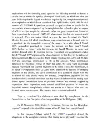 applications will be favorably acted upon by the BID they needed to deposit a
certain sum of money for a period of one year which could be withdrawn after one
year. Believing that the deposit was indeed required by law, complainant deposited
with respondent on six different occasions from April 1995 to April 1996 the total
amount of US$20,000. Respondent prepared receipts/vouchers as proofs that he
received the amounts deposited by the complainant but refused to give her copies
of official receipts despite her demands. After one year, complainant demanded
from respondent the return of US$20,000 who assured her that said amount would
be returned. When respondent failed to return the sum deposited, the World
Mission for Jesus (of which complainant was a member) sent a demand letter to
respondent for the immediate return of the money. In a letter dated 1 March
1999, respondent promised to release the amount not later than 9 March
1999. Failing to comply with his promise, the World Mission for Jesus sent
another demand letter. In response thereto, respondent sent complainant a letter
dated 19 March 1999 explaining the alleged reasons for the delay in the release of
deposited amount. He enclosed two blank checks postdated to 6 April and 20 April
1999 and authorized complainant to fill in the amounts. When complainant
deposited the postdated checks on their due dates, the same were dishonored
because respondent had stopped payment on the same. Thereafter, respondent, in
his letter to complainant dated 25 April 1999, explained the reasons for stopping
payment on the checks, and gave complainant five postdated checks with the
assurance that said checks would be honored. Complainant deposited the five
postdated checks on their due dates but they were all dishonored for having been
drawn against insufficient funds or payment thereon was ordered stopped by
respondent. After respondent made several unfulfilled promises to return the
deposited amount, complainant referred the matter to a lawyer who sent two
demand letters to respondent. The demand letters remained unheeded.
Thus, a complaint[2]
for disbarment was filed by complainant in the
Commission on Bar Discipline of the Integrated Bar of the Philippines (IBP).
On 15 November 2000, Victor C. Fernandez, Director for Bar Discipline,
required[3]
respondent to submit his answer within 15 days from receipt thereof.
In his Counter-Affidavit dated 2 July 2001,[4]
respondent denied the
allegations in the complaint claiming that having never physically received the
 