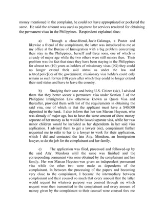 money mentioned in the complaint, he could not have appropriated or pocketed the
same. He said the amount was used as payment for services rendered for obtaining
the permanent visas in the Philippines. Respondent explained thus:
a) Through a close-friend, Jovie Galaraga, a Pastor and
likewise a friend of the complainant, the latter was introduced to me at
my office at the Bureau of Immigration with a big problem concerning
their stay in the Philippines, herself and three sons, one of which is
already of major age while the two others were still minors then. Their
problem was the fact that since they have been staying in the Philippines
for almost ten (10) years as holders of missionary visas (9G) they could
no longer extend their said status as under the law and
related polic[i]es of the government, missionary visa holders could only
remain as such for ten (10) years after which they could no longer extend
their said status and have to leave the country.
b) Studying their case and being U.S. Citizen (sic), I advised
them that they better secure a permanent visa under Section 3 of the
Philippine Immigration Law otherwise known as Quota Visa and
thereafter, provided them with list of the requirements in obtaining the
said visa, one of which is that the applicant must have a $40,000
deposited in the bank. I also inform that her son Marcus Huyssen, who
was already of major age, has to have the same amount of show money
separate of her money as he would be issued separate visa, while her two
minor children would be included as her dependents in her said visa
application. I advised them to get a lawyer (sic), complainant further
requested me to refer to her to a lawyer to work for their application,
which I did and contacted the late Atty. Mendoza, an Immigration
lawyer, to do the job for the complainant and her family.
c) The application was filed, processed and followed-up by
the said Atty. Mendoza until the same was finished and the
corresponding permanent visa were obtained by the complainant and her
family. Her son Marcus Huyssen was given an independent permanent
visa while the other two were made as dependents of the
complainant. In between the processing of the papers and becoming
very close to the complainant, I became the intermediary between
complainant and their counsel so much that every amount that the latter
would request for whatever purpose was coursed through me which
request were then transmitted to the complainant and every amount of
money given by the complainant to their counsel were coursed thru me
 