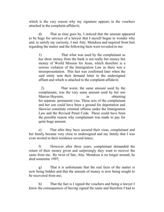 which is the very reason why my signature appears in the vouchers
attached in the complaint-affidavit;
d) That as time goes by, I noticed that the amount appeared
to be huge for services of a lawyer that I myself began to wonder why
and, to satisfy my curiosity, I met Atty. Mendoza and inquired from him
regarding the matter and the following facts were revealed to me:
1) That what was used by the complainant as
her show money from the bank is not really her money but
money of World Mission for Jesus, which therefore is a
serious violation of the Immigration Law as there was a
misrepresentation. This fact was confirmed later when the
said entity sent their demand letter to the undersigned
affiant and which is attached to the complaint-affidavit;
2) That worst, the same amount used by the
complainant, was the very same amount used by her son
Marcus Huyssen, in obtaining
his separate permanent visa. These acts of the complainant
and her son could have been a ground for deportation and
likewise constitute criminal offense under the Immigration
Law and the Revised Penal Code. These could have been
the possible reason why complainant was made to pay for
quite huge amount.
e) That after they have secured their visas, complainant and
her family became very close to undersigned and my family that I was
even invited to their residence several times;
f) However after three years, complainant demanded the
return of their money given and surprisingly they want to recover the
same from me. By twist of fate, Atty. Mendoza is no longer around, he
died sometime 1997;
g) That it is unfortunate that the real facts of the matter is
now being hidden and that the amount of money is now being sought to
be recovered from me;
h) That the fact is I signed the vouchers and being a lawyer I
know the consequences of having signed the same and therefore I had to
 