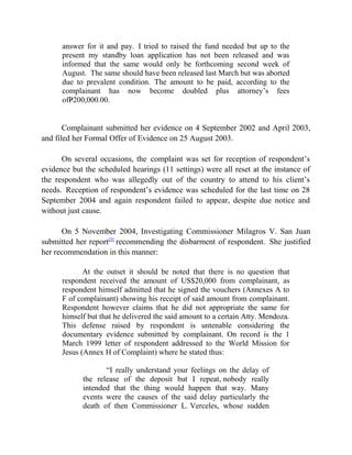 answer for it and pay. I tried to raised the fund needed but up to the
present my standby loan application has not been released and was
informed that the same would only be forthcoming second week of
August. The same should have been released last March but was aborted
due to prevalent condition. The amount to be paid, according to the
complainant has now become doubled plus attorney’s fees
ofP200,000.00.
Complainant submitted her evidence on 4 September 2002 and April 2003,
and filed her Formal Offer of Evidence on 25 August 2003.
On several occasions, the complaint was set for reception of respondent’s
evidence but the scheduled hearings (11 settings) were all reset at the instance of
the respondent who was allegedly out of the country to attend to his client’s
needs. Reception of respondent’s evidence was scheduled for the last time on 28
September 2004 and again respondent failed to appear, despite due notice and
without just cause.
On 5 November 2004, Investigating Commissioner Milagros V. San Juan
submitted her report[5]
recommending the disbarment of respondent. She justified
her recommendation in this manner:
At the outset it should be noted that there is no question that
respondent received the amount of US$20,000 from complainant, as
respondent himself admitted that he signed the vouchers (Annexes A to
F of complainant) showing his receipt of said amount from complainant.
Respondent however claims that he did not appropriate the same for
himself but that he delivered the said amount to a certain Atty. Mendoza.
This defense raised by respondent is untenable considering the
documentary evidence submitted by complainant. On record is the 1
March 1999 letter of respondent addressed to the World Mission for
Jesus (Annex H of Complaint) where he stated thus:
“I really understand your feelings on the delay of
the release of the deposit but I repeat, nobody really
intended that the thing would happen that way. Many
events were the causes of the said delay particularly the
death of then Commissioner L. Verceles, whose sudden
 