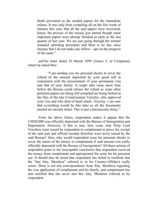 death prevented us the needed papers for the immediate
release. It was only from compiling all on the first week of
January this year, that all the said papers were recovered,
hence, the process of the release just started though some
important papers were already finished as early as the last
quarter of last year. We are just going through the normal
standard operating procedure and there is no day since
January that I do not make any follow – ups on the progress
of the same.”
and his letter dated 19 March 1999 (Annex L of Complaint)
where he stated thus:
“I am sending you my personal checks to cover the
refund of the amount deposited by your good self in
connection with the procurement of your permanent visa
and that of your family. It might take some more time
before the Bureau could release the refund as some other
pertinent papers are being still compiled are being looked at
the files of the late Commissioner Verceles, who approved
your visa and who died of heart attack. Anyway, I am sure
that everything would be fine later as all the documents
needed are already intact. This is just a bureaucratic delay.”
From the above letters, respondent makes it appear that the
US$20,000 was officially deposited with the Bureau of Immigration and
Deportation. However, if this is true, how come only Petty Cash
Vouchers were issued by respondent to complainant to prove his receipt
of the said sum and official receipts therefore were never issued by the
said Bureau? Also, why would respondent issue his personal checks to
cover the return of the money to complainant if said amount was really
officially deposited with the Bureau of Immigration? All these actions of
respondent point to the inescapable conclusion that respondent received
the money from complainant and appropriated the same for his personal
use. It should also be noted that respondent has failed to establish that
the “late Atty. Mendoza” referred to in his Counter-Affidavit really
exists. There is not one correspondence from Atty. Mendoza regarding
the visa application of complainant and his family, and complainant has
also testified that she never met this Atty. Mendoza referred to by
respondent.
 