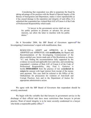Considering that respondent was able to perpetrate the fraud by
taking advantage of his position with the Board of Special Inquiry of the
Bureau of Immigration and Deportation, makes it more reprehensible as
it has caused damage to the reputation and integrity of said office. It is
submitted that respondent has violated Rule 6.02 of Canon 6 of the Code
of Professional Responsibility which reads:
“A lawyer in the government service shall not use
his public position to promote or advance his private
interests, nor allow the latter to interfere with his public
duties.”
On 4 November 2004, the IBP Board of Governors approved[6]
the
Investigating Commissioner’s report with modification, thus:
RESOLVED to ADOPT and APPROVE, as it hereby
ADOPTED and APPROVED, with modification, the Report and
Recommendation of the Investigating Commissioner of the
above-entitled case, herein made part of this Resolution as Annex
“A”; and, finding the recommendation fully supported by the
evidence on record and applicable laws and rules, and considering
respondent’s violation of Rule 6.02 of Canon 6 of the Code of
Professional Responsibility, Atty. Fred L. Gutierrez is
hereby DISBARRED from the practice of law andordered to
return the amount with legal interest from receipt of the money
until payment. This case shall be referred to the Office of the
Ombudsman for prosecution for violation of Anti-Graft and
Corrupt Practices Acts and to the Department of Justice for
appropriate administrative action.
We agree with the IBP Board of Governors that respondent should be
severely sanctioned.
We begin with the veritable fact that lawyers in government service in the
discharge of their official task have more restrictions than lawyers in private
practice. Want of moral integrity is to be more severely condemned in a lawyer
who holds a responsible public office.[7]
 