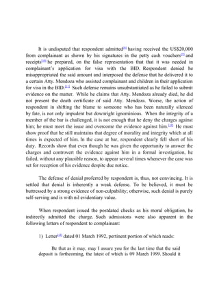 It is undisputed that respondent admitted[8]
having received the US$20,000
from complainant as shown by his signatures in the petty cash vouchers[9]
and
receipts[10]
he prepared, on the false representation that that it was needed in
complainant’s application for visa with the BID. Respondent denied he
misappropriated the said amount and interposed the defense that he delivered it to
a certain Atty. Mendoza who assisted complainant and children in their application
for visa in the BID.[11]
Such defense remains unsubstantiated as he failed to submit
evidence on the matter. While he claims that Atty. Mendoza already died, he did
not present the death certificate of said Atty. Mendoza. Worse, the action of
respondent in shifting the blame to someone who has been naturally silenced
by fate, is not only impudent but downright ignominious. When the integrity of a
member of the bar is challenged, it is not enough that he deny the charges against
him; he must meet the issue and overcome the evidence against him.[12]
He must
show proof that he still maintains that degree of morality and integrity which at all
times is expected of him. In the case at bar, respondent clearly fell short of his
duty. Records show that even though he was given the opportunity to answer the
charges and controvert the evidence against him in a formal investigation, he
failed, without any plausible reason, to appear several times whenever the case was
set for reception of his evidence despite due notice.
The defense of denial proferred by respondent is, thus, not convincing. It is
settled that denial is inherently a weak defense. To be believed, it must be
buttressed by a strong evidence of non-culpability; otherwise, such denial is purely
self-serving and is with nil evidentiary value.
When respondent issued the postdated checks as his moral obligation, he
indirectly admitted the charge. Such admissions were also apparent in the
following letters of respondent to complainant:
1) Letter[13]
dated 01 March 1992, pertinent portion of which reads:
Be that as it may, may I assure you for the last time that the said
deposit is forthcoming, the latest of which is 09 March 1999. Should it
 