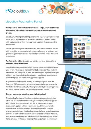 cloudBuy Purchasing Portal
A simple way to trade with your suppliers via a single, secure e-commerce
environment that reduces costs and brings control to the procurement
process.
cloudBuy Purchasing Portal brings a ‘consumer-style’ shopping experience
to the more complex world of B2B e-procurement. It connects buyers
with products and services from approved suppliers via a secure online
environment.
cloudBuy Purchasing Portal enables a fast, accurate, e-commerce process
with embedded payment options. It ensures adherence to contracts and
gives management an accurate picture of procurement across the whole
organisation.
Purchase online all the products and services you need from preferred
suppliers… at the agreed price
cloudBuy Purchasing Portal provides a single, online environment which
your buyers will access to make all their B2B purchases. The portal will
be branded and configured to meet the needs of your organisation. Buyers
will only see the products and services they are allowed to purchase, at
contracted prices and terms, from approved suppliers.
Buyers can access the portal directly, or via single sign-on from the
Finance or ERP systems they already use. Approvals for purchase can be
handled within the cloudBuy Purchasing Portal or by the existing process
via simple integration with the current procurement system.
Connect buyers and suppliers securely in the cloud
The cloudBuy Purchasing Portal connects buyers to supplier websites
which are also hosted on the cloudBuy e-commerce platform. Suppliers
with existing sites can automatically link to their current product
catalogues. Suppliers without e-commerce capabilities, and smaller
suppliers with no online presence, will be provided with a simple
e-commerce website on the cloudBuy secure platform – ensuring you can
continue to work with the suppliers you’ve selected, whatever their size,
even when you’ve moved procurement online. The cloudBuy Purchasing
Portal is hosted in the cloud meaning IT set up costs are at a minimum.
 