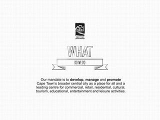 Our mandate is to develop, manage and promote 
Cape Town’s broader central city as a place for all and a 
leading centre for commercial, retail, residential, cultural, 
tourism, educational, entertainment and leisure activities. 
 