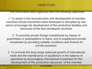 OBJECTIVES

   The World Bank was organized with the following objectives:

  1. To assist in the reconstruction and development of member
countries whose economies were destroyed or disrupted by war,
and to encourage the development of the productive facilities and
           resources of the less developed countries.

    2. To promote private foreign investments by means of
guarantees or participations in loans, and to supplement private
  investment by providing suitable conditions and finance for
                       private purposes.

 3. To promote the long-range balanced growth of international
   trade and the maintenance of equilibrium in the balance of
    payments by encouraging international investment for the
    development of the productive resources of the member
                          countries.
 