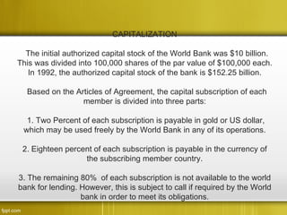 CAPITALIZATION

  The initial authorized capital stock of the World Bank was $10 billion.
This was divided into 100,000 shares of the par value of $100,000 each.
   In 1992, the authorized capital stock of the bank is $152.25 billion.

  Based on the Articles of Agreement, the capital subscription of each
                 member is divided into three parts:

  1. Two Percent of each subscription is payable in gold or US dollar,
 which may be used freely by the World Bank in any of its operations.

 2. Eighteen percent of each subscription is payable in the currency of
                  the subscribing member country.

3. The remaining 80% of each subscription is not available to the world
bank for lending. However, this is subject to call if required by the World
                  bank in order to meet its obligations.
 
