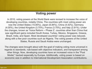 Voting power
   In 2010, voting powers at the World Bank were revised to increase the voice of
  developing countries, notably China. The countries with most voting power are
    now the United States (15.85%), Japan (6.84%), China (4.42%), Germany
 (4.00%), the United Kingdom (3.75%), France (3.75%), and Italy (2.91%). Under
the changes, known as 'Voice Reform – Phase 2', countries other than China that
 saw significant gains included South Korea, Turkey, Mexico, Singapore, Greece,
  Brazil, India, and Spain. Most developed countries' voting power was reduced,
 along with a few poor countries such as Nigeria. The voting powers of the United
                  States, Russia and Saudi Arabia were unchanged.

The changes were brought about with the goal of making voting more universal in
regards to standards, rule-based with objective indicators, and transparent among
   other things. Now, developing countries have an increased voice in the "Pool
   Model," backed especially by Europe. Additionally, voting power is based on
 economic size in addition to International Development Association contributions.
 