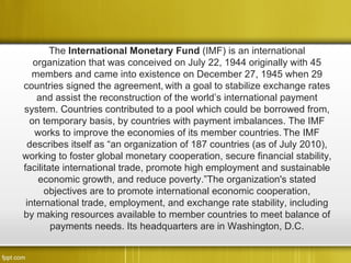 The International Monetary Fund (IMF) is an international
   organization that was conceived on July 22, 1944 originally with 45
   members and came into existence on December 27, 1945 when 29
countries signed the agreement, with a goal to stabilize exchange rates
    and assist the reconstruction of the world’s international payment
system. Countries contributed to a pool which could be borrowed from,
  on temporary basis, by countries with payment imbalances. The IMF
   works to improve the economies of its member countries. The IMF
 describes itself as “an organization of 187 countries (as of July 2010),
working to foster global monetary cooperation, secure financial stability,
facilitate international trade, promote high employment and sustainable
    economic growth, and reduce poverty.”The organization's stated
      objectives are to promote international economic cooperation,
 international trade, employment, and exchange rate stability, including
by making resources available to member countries to meet balance of
        payments needs. Its headquarters are in Washington, D.C.
 