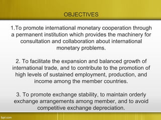 OBJECTIVES

1.To promote international monetary cooperation through
a permanent institution which provides the machinery for
    consultation and collaboration about international
                   monetary problems.

  2. To facilitate the expansion and balanced growth of
international trade, and to contribute to the promotion of
  high levels of sustained employment, production, and
          income among the member countries.

  3. To promote exchange stability, to maintain orderly
 exchange arrangements among member, and to avoid
           competitive exchange depreciation.
 