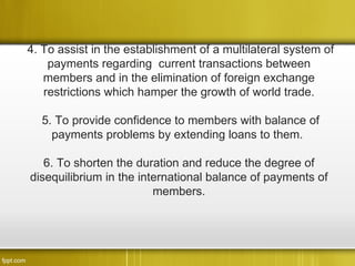 4. To assist in the establishment of a multilateral system of
    payments regarding current transactions between
   members and in the elimination of foreign exchange
   restrictions which hamper the growth of world trade.

  5. To provide confidence to members with balance of
    payments problems by extending loans to them.

   6. To shorten the duration and reduce the degree of
disequilibrium in the international balance of payments of
                         members.
 