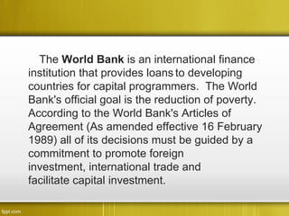 The World Bank is an international finance
institution that provides loans to developing
countries for capital programmers. The World
Bank's official goal is the reduction of poverty.
According to the World Bank's Articles of
Agreement (As amended effective 16 February
1989) all of its decisions must be guided by a
commitment to promote foreign
investment, international trade and
facilitate capital investment.
 