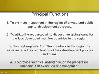 Principal Functions
1. To promote investment in the region of private and public
              capital development purposes.

2. To utilize the resources at its disposal for giving loans for
    the less developed member countries in the region.

 3. To meet requests from the members in the region for
assistance in the coordination of their development policies
                         and plans.

  4. To provide technical assistance for the preparation,
        financing and execution of development
 