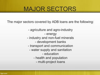 MAJOR SECTORS
The major sectors covered by ADB loans are the following:

              - agriculture and agro-industry
                           - energy
             - industry and non-fuel minerals
                    - development banks
              - transport and communication
               - water supply and sanitation
                         - education
                   - health and population
                     - multi-project loans
 