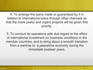 4. To arrange the loans made or guaranteed by it in
 relation to international loans through other channels so
that the more useful and urgent projects will be given first
                            priority.

5. To conduct its operations with due regard to the effect
of international investment on business conditions in the
member countries, and to bring about a smooth transition
   from a wartime to a peacetime economy during the
                 immediate postwar years.
 