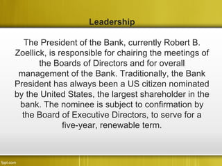 Leadership

   The President of the Bank, currently Robert B.
Zoellick, is responsible for chairing the meetings of
       the Boards of Directors and for overall
 management of the Bank. Traditionally, the Bank
President has always been a US citizen nominated
by the United States, the largest shareholder in the
 bank. The nominee is subject to confirmation by
  the Board of Executive Directors, to serve for a
              five-year, renewable term.
 