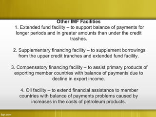 Other IMF Facilities
 1. Extended fund facility – to support balance of payments for
 longer periods and in greater amounts than under the credit
                             trashes.

2. Supplementary financing facility – to supplement borrowings
   from the upper credit tranches and extended fund facility.

3. Compensatory financing facility – to assist primary products of
 exporting member countries with balance of payments due to
                  decline in export income.

   4. Oil facility – to extend financial assistance to member
   countries with balance of payments problems caused by
         increases in the costs of petroleum products.
 