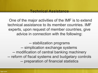 Technical Assistance

 One of the major activities of the IMF is to extend
technical assistance to its member countries. IMF
 experts, upon request of member countries, give
     advice in connection with the following:

               -- stabilization programs
         -- simplication exchange systems
    -- modification of central banking machinery
-- reform of fiscal systems and budgetary controls
         -- preparation of financial statistics
 
