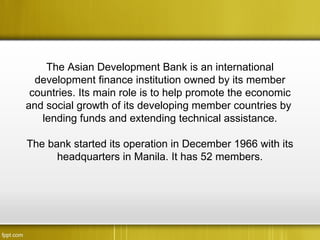 The Asian Development Bank is an international
  development finance institution owned by its member
 countries. Its main role is to help promote the economic
and social growth of its developing member countries by
   lending funds and extending technical assistance.

The bank started its operation in December 1966 with its
      headquarters in Manila. It has 52 members.
 