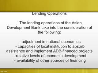 Lending Operations

      The lending operations of the Asian
Development Bank take into the consideration of
                the following:

        - adjustment in national economies
     - capacities of local institution to absorb
assistance and implement ADB-financed projects
    - relative levels of economic development
    - availability of other sources of financing
 