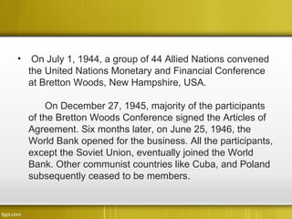 •    On July 1, 1944, a group of 44 Allied Nations convened
    the United Nations Monetary and Financial Conference
    at Bretton Woods, New Hampshire, USA.

         On December 27, 1945, majority of the participants
    of the Bretton Woods Conference signed the Articles of
    Agreement. Six months later, on June 25, 1946, the
    World Bank opened for the business. All the participants,
    except the Soviet Union, eventually joined the World
    Bank. Other communist countries like Cuba, and Poland
    subsequently ceased to be members.
 