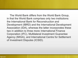 The World Bank differs from the World Bank Group,
in that the World Bank comprises only two institutions:
the International Bank for Reconstruction and
Development (IBRD) and the International Development
Association (IDA), whereas the latter incorporates these
two in addition to three more: International Finance
Corporation (IFC), Multilateral Investment Guarantee
Agency (MIGA), and International Centre for Settlement
of Investment Disputes (ICSID).
 