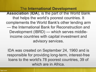 The International Development
Association (IDA), is the part of the World Bank
    that helps the world’s poorest countries. It
complements the World Bank's other lending arm
— the International Bank for Reconstruction and
  Development (IBRD) — which serves middle-
  income countries with capital investment and
                 advisory services.

IDA was created on September 24, 1960 and is
responsible for providing long-term, interest-free
 loans to the world's 78 poorest countries, 39 of
               which are in Africa.
 