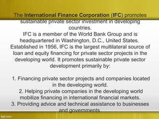 The International Finance Corporation (IFC) promotes
    sustainable private sector investment in developing
                          countries.
     IFC is a member of the World Bank Group and is
    headquartered in Washington, D.C., United States.
Established in 1956, IFC is the largest multilateral source of
 loan and equity financing for private sector projects in the
  developing world. It promotes sustainable private sector
                 development primarily by:

1. Financing private sector projects and companies located
                   in the developing world.
    2. Helping private companies in the developing world
    mobilize financing in international financial markets.
3. Providing advice and technical assistance to businesses
                       and governments.
 