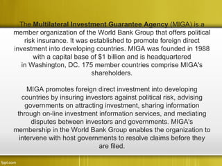 The Multilateral Investment Guarantee Agency (MIGA) is a
member organization of the World Bank Group that offers political
    risk insurance. It was established to promote foreign direct
investment into developing countries. MIGA was founded in 1988
       with a capital base of $1 billion and is headquartered
   in Washington, DC. 175 member countries comprise MIGA's
                           shareholders.

     MIGA promotes foreign direct investment into developing
   countries by insuring investors against political risk, advising
    governments on attracting investment, sharing information
 through on-line investment information services, and mediating
      disputes between investors and governments. MIGA's
membership in the World Bank Group enables the organization to
  intervene with host governments to resolve claims before they
                             are filed.
 